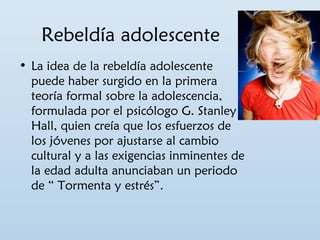 Rebeldía adolescente 
• La idea de la rebeldía adolescente 
puede haber surgido en la primera 
teoría formal sobre la adolescencia, 
formulada por el psicólogo G. Stanley 
Hall, quien creía que los esfuerzos de 
los jóvenes por ajustarse al cambio 
cultural y a las exigencias inminentes de 
la edad adulta anunciaban un periodo 
de “ Tormenta y estrés”. 
 