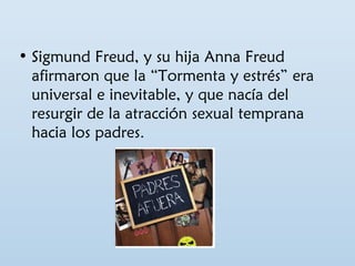 • Sigmund Freud, y su hija Anna Freud 
afirmaron que la “Tormenta y estrés” era 
universal e inevitable, y que nacía del 
resurgir de la atracción sexual temprana 
hacia los padres. 
 