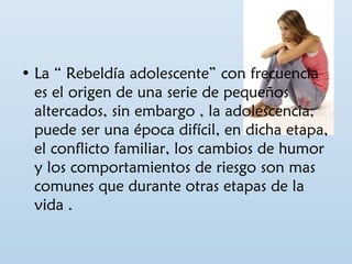 • La “ Rebeldía adolescente” con frecuencia 
es el origen de una serie de pequeños 
altercados, sin embargo , la adolescencia, 
puede ser una época difícil, en dicha etapa, 
el conflicto familiar, los cambios de humor 
y los comportamientos de riesgo son mas 
comunes que durante otras etapas de la 
vida . 
 