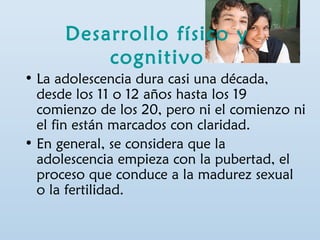 Desarrollo físico y 
cognitivo 
• La adolescencia dura casi una década, 
desde los 11 o 12 años hasta los 19 
comienzo de los 20, pero ni el comienzo ni 
el fin están marcados con claridad. 
• En general, se considera que la 
adolescencia empieza con la pubertad, el 
proceso que conduce a la madurez sexual 
o la fertilidad. 
 