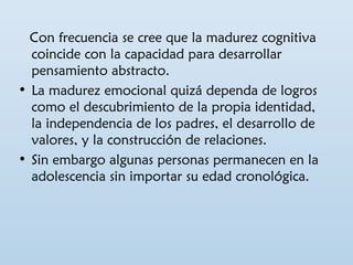 Con frecuencia se cree que la madurez cognitiva 
coincide con la capacidad para desarrollar 
pensamiento abstracto. 
• La madurez emocional quizá dependa de logros 
como el descubrimiento de la propia identidad, 
la independencia de los padres, el desarrollo de 
valores, y la construcción de relaciones. 
• Sin embargo algunas personas permanecen en la 
adolescencia sin importar su edad cronológica. 
 