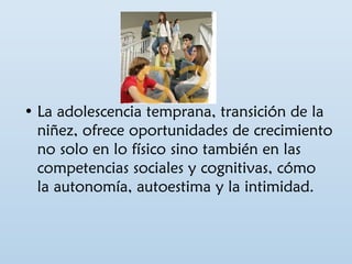 • La adolescencia temprana, transición de la 
niñez, ofrece oportunidades de crecimiento 
no solo en lo físico sino también en las 
competencias sociales y cognitivas, cómo 
la autonomía, autoestima y la intimidad. 
 