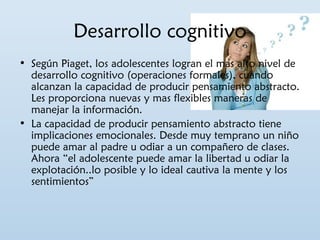 Desarrollo cognitivo 
• Según Piaget, los adolescentes logran el mas alto nivel de 
desarrollo cognitivo (operaciones formales), cuando 
alcanzan la capacidad de producir pensamiento abstracto. 
Les proporciona nuevas y mas flexibles maneras de 
manejar la información. 
• La capacidad de producir pensamiento abstracto tiene 
implicaciones emocionales. Desde muy temprano un niño 
puede amar al padre u odiar a un compañero de clases. 
Ahora “el adolescente puede amar la libertad u odiar la 
explotación..lo posible y lo ideal cautiva la mente y los 
sentimientos” 
 