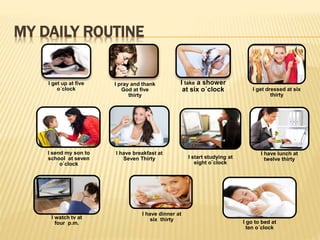 MY DAILY ROUTINE 
I get up at five 
o´clock 
I take a shower 
at six o´clock 
I pray and thank 
God at five 
thirty 
I send my son to 
school at seven 
o´clock 
I get dressed at six 
thirty 
I have breakfast at 
Seven Thirty I start studying at 
eight o¨clock 
I have dinner at 
six thirty 
I have lunch at 
twelve thirty 
I watch tv at 
four p.m. I go to bed at 
ten o´clock 
 