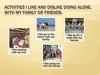ACTIVITIES I LIKE AND DISLIKE DOING ALONE, 
WITH MY FAMILY OR FRIENDS. 
I like playing 
with my son 
I like go to the 
beach with my 
family 
I like go for a 
walk with my 
friends 
I like going out 
with my friends 
