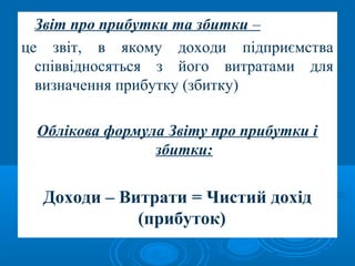 Звіт про прибутки та збитки – 
це звіт, в якому доходи підприємства 
співвідносяться з його витратами для 
визначення прибутку (збитку) 
Облікова формула Звіту про прибутки і 
збитки: 
Доходи – Витрати = Чистий дохід 
(прибуток) 
 