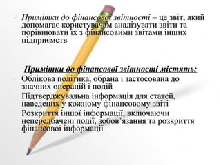  Примітки ддоо ффііннааннссооввооїї ззввііттннооссттіі –– ццее ззввіітт,, яяккиийй 
ддооппооммааггааєє ккооррииссттууввааччаамм ааннааллііззууввааттии ззввііттии ттаа 
ппооррііввннююввааттии їїхх зз ффііннааннссооввииммии ззввііттааммии іінншшиихх 
ппііддппррииєєммссттвв 
ППррииммііттккии ддоо ффііннааннссооввооїї ззввііттннооссттіі ммііссттяяттьь:: 
- ООббллііккоовваа ппооллііттииккаа,, ооббррааннаа іі ззаассттооссооввааннаа ддоо 
ззннааччнниихх ооппеерраацціійй іі ппооддіійй 
- ППііддттввееррдджжууввааллььннаа ііннффооррммааццііяя ддлляя ссттааттеейй,, 
ннааввееддеенниихх уу ккоожжннооммуу ффііннааннссооввооммуу ззввііттіі 
- РРооззккррииттттяя іінншшооїї ііннффооррммааццііїї,, ввккллююччааююччии 
ннееппееррееддббааччеенніі ппооддііїї,, ззооббоовв’’яяззаанннняя ттаа ррооззккррииттттяя 
ффііннааннссооввооїї ііннффооррммааццііїї 
 