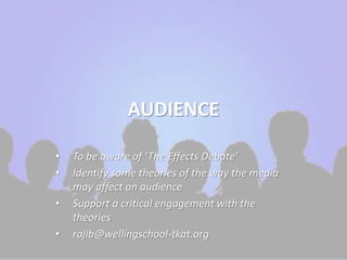AUDIENCE 
• To be aware of ‘The Effects Debate’ 
• Identify some theories of the way the media 
may affect an audience 
• Support a critical engagement with the 
theories 
• rajib@wellingschool-tkat.org 
 