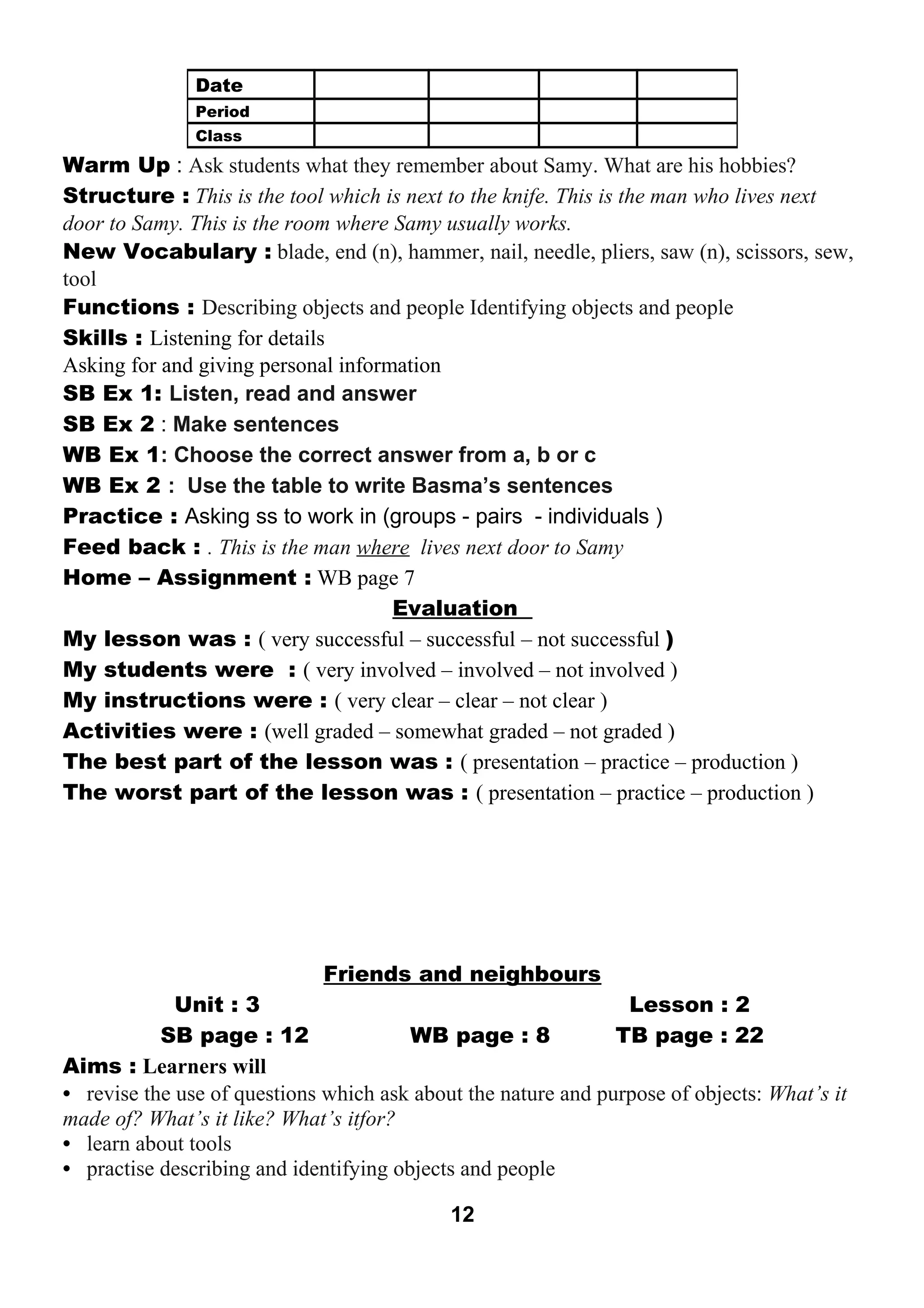 Warm Up : Ask students what they remember about Samy. What are his hobbies? 
Structure : This is the tool which is next to the knife. This is the man who lives next 
door to Samy. This is the room where Samy usually works. 
New Vocabulary : blade, end (n), hammer, nail, needle, pliers, saw (n), scissors, sew, 
tool 
Functions : Describing objects and people Identifying objects and people 
Skills : Listening for details 
Asking for and giving personal information 
SB Ex 1: Listen, read and answer 
SB Ex 2 : Make sentences 
WB Ex 1: Choose the correct answer from a, b or c 
WB Ex 2 : Use the table to write Basma’s sentences 
Practice : Asking ss to work in (groups - pairs - individuals ) 
Feed back : . This is the man where lives next door to Samy 
Home – Assignment : WB page 7 
Evaluation 
My lesson was : ( very successful – successful – not successful ) 
My students were : ( very involved – involved – not involved ) 
My instructions were : ( very clear – clear – not clear ) 
Activities were : (well graded – somewhat graded – not graded ) 
The best part of the lesson was : ( presentation – practice – production ) 
The worst part of the lesson was : ( presentation – practice – production ) 
Friends and neighbours 
Unit : 3 Lesson : 2 
SB page : 12 WB page : 8 TB page : 22 
Aims : Learners will 
• revise the use of questions which ask about the nature and purpose of objects: What’s it 
made of? What’s it like? What’s itfor? 
• learn about tools 
• practise describing and identifying objects and people 
12 
Date 
Period 
Class 
 