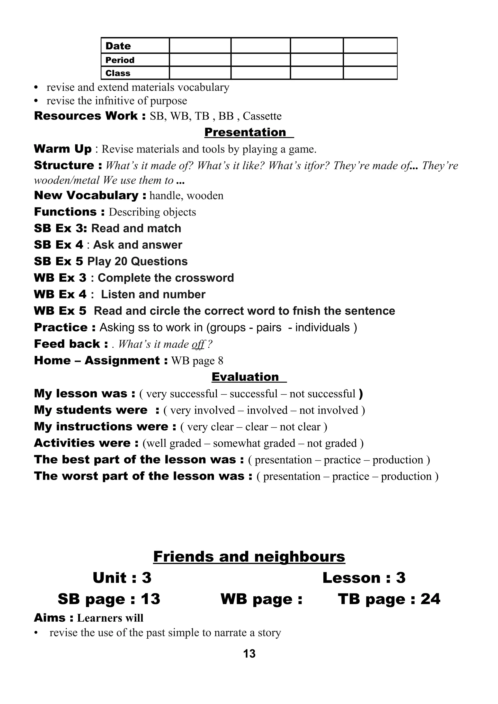 • revise and extend materials vocabulary 
• revise the infnitive of purpose 
Resources Work : SB, WB, TB , BB , Cassette 
Presentation 
Warm Up : Revise materials and tools by playing a game. 
Structure : What’s it made of? What’s it like? What’s itfor? They’re made of... They’re 
wooden/metal We use them to ... 
New Vocabulary : handle, wooden 
Functions : Describing objects 
SB Ex 3: Read and match 
SB Ex 4 : Ask and answer 
SB Ex 5 Play 20 Questions 
WB Ex 3 : Complete the crossword 
WB Ex 4 : Listen and number 
WB Ex 5 Read and circle the correct word to fnish the sentence 
Practice : Asking ss to work in (groups - pairs - individuals ) 
Feed back : . What’s it made off ? 
Home – Assignment : WB page 8 
Evaluation 
My lesson was : ( very successful – successful – not successful ) 
My students were : ( very involved – involved – not involved ) 
My instructions were : ( very clear – clear – not clear ) 
Activities were : (well graded – somewhat graded – not graded ) 
The best part of the lesson was : ( presentation – practice – production ) 
The worst part of the lesson was : ( presentation – practice – production ) 
Friends and neighbours 
Unit : 3 Lesson : 3 
SB page : 13 WB page : TB page : 24 
Aims : Learners will 
• revise the use of the past simple to narrate a story 
13 
Date 
Period 
Class 
 