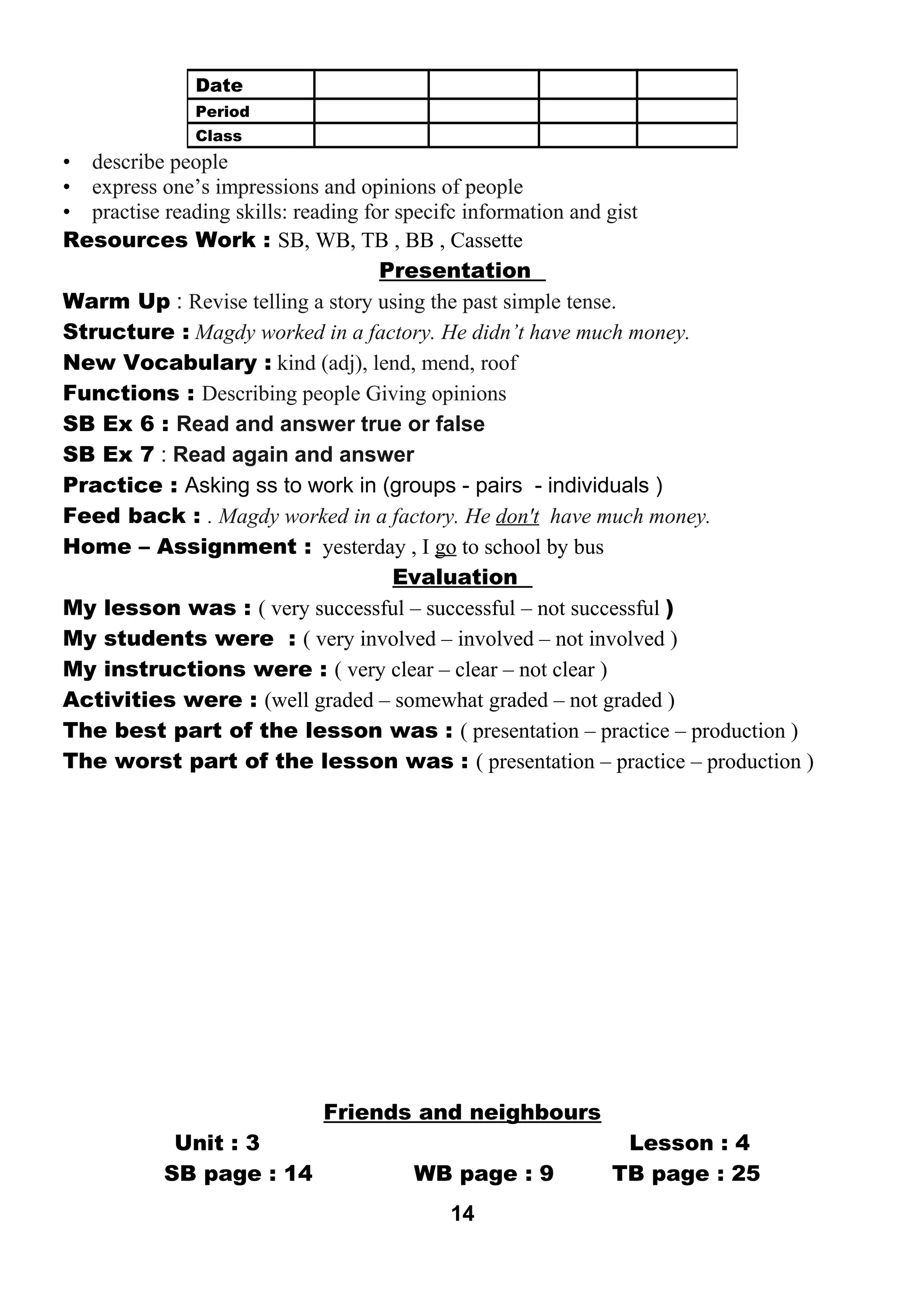• describe people 
• express one’s impressions and opinions of people 
• practise reading skills: reading for specifc information and gist 
Resources Work : SB, WB, TB , BB , Cassette 
Presentation 
Warm Up : Revise telling a story using the past simple tense. 
Structure : Magdy worked in a factory. He didn’t have much money. 
New Vocabulary : kind (adj), lend, mend, roof 
Functions : Describing people Giving opinions 
SB Ex 6 : Read and answer true or false 
SB Ex 7 : Read again and answer 
Practice : Asking ss to work in (groups - pairs - individuals ) 
Feed back : . Magdy worked in a factory. He don't have much money. 
Home – Assignment : yesterday , I go to school by bus 
Evaluation 
My lesson was : ( very successful – successful – not successful ) 
My students were : ( very involved – involved – not involved ) 
My instructions were : ( very clear – clear – not clear ) 
Activities were : (well graded – somewhat graded – not graded ) 
The best part of the lesson was : ( presentation – practice – production ) 
The worst part of the lesson was : ( presentation – practice – production ) 
Friends and neighbours 
Unit : 3 Lesson : 4 
SB page : 14 WB page : 9 TB page : 25 
14 
Date 
Period 
Class 
 