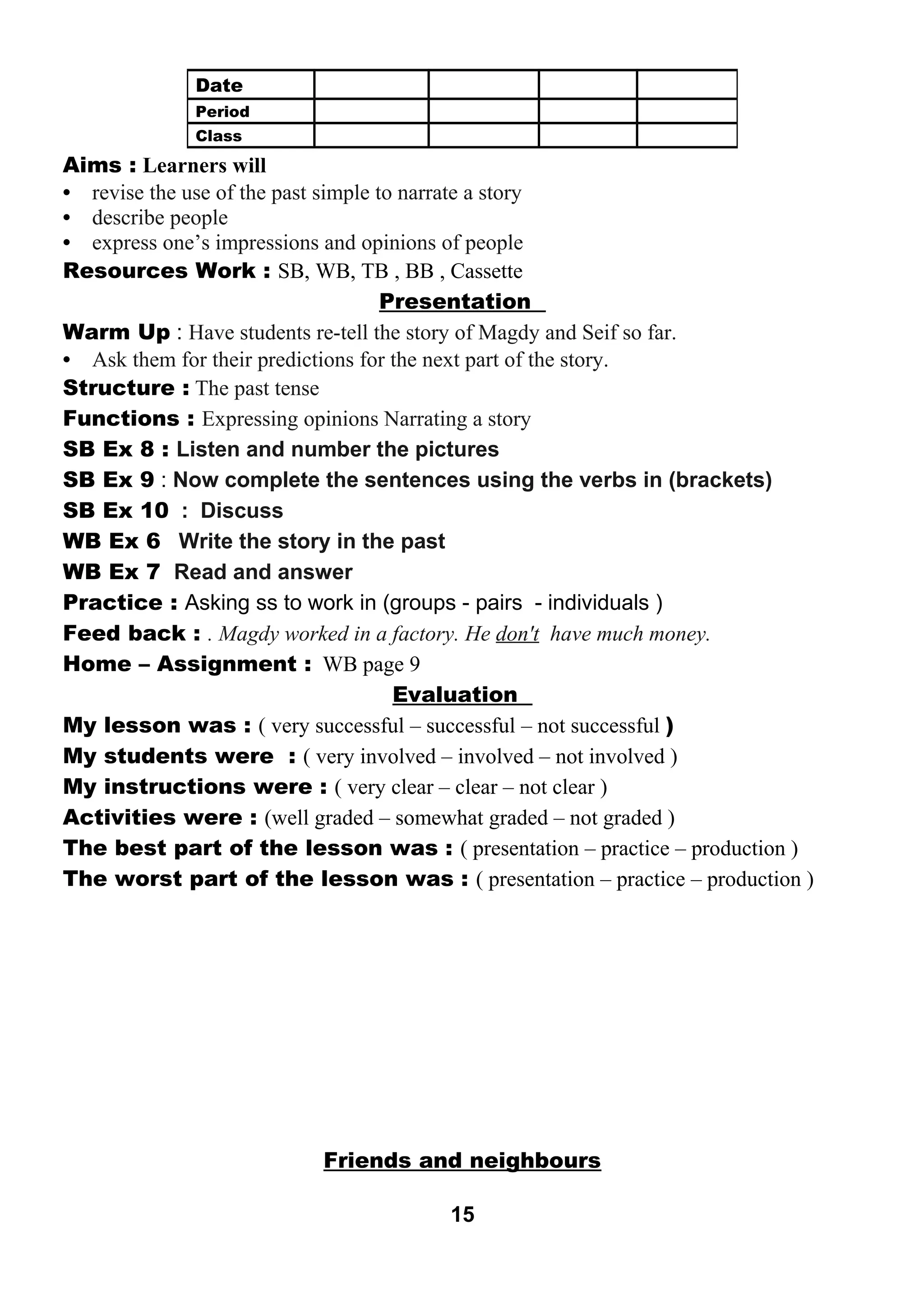 Aims : Learners will 
• revise the use of the past simple to narrate a story 
• describe people 
• express one’s impressions and opinions of people 
Resources Work : SB, WB, TB , BB , Cassette 
Presentation 
Warm Up : Have students re-tell the story of Magdy and Seif so far. 
• Ask them for their predictions for the next part of the story. 
Structure : The past tense 
Functions : Expressing opinions Narrating a story 
SB Ex 8 : Listen and number the pictures 
SB Ex 9 : Now complete the sentences using the verbs in (brackets) 
SB Ex 10 : Discuss 
WB Ex 6 Write the story in the past 
WB Ex 7 Read and answer 
Practice : Asking ss to work in (groups - pairs - individuals ) 
Feed back : . Magdy worked in a factory. He don't have much money. 
Home – Assignment : WB page 9 
Evaluation 
My lesson was : ( very successful – successful – not successful ) 
My students were : ( very involved – involved – not involved ) 
My instructions were : ( very clear – clear – not clear ) 
Activities were : (well graded – somewhat graded – not graded ) 
The best part of the lesson was : ( presentation – practice – production ) 
The worst part of the lesson was : ( presentation – practice – production ) 
Friends and neighbours 
15 
Date 
Period 
Class 
 