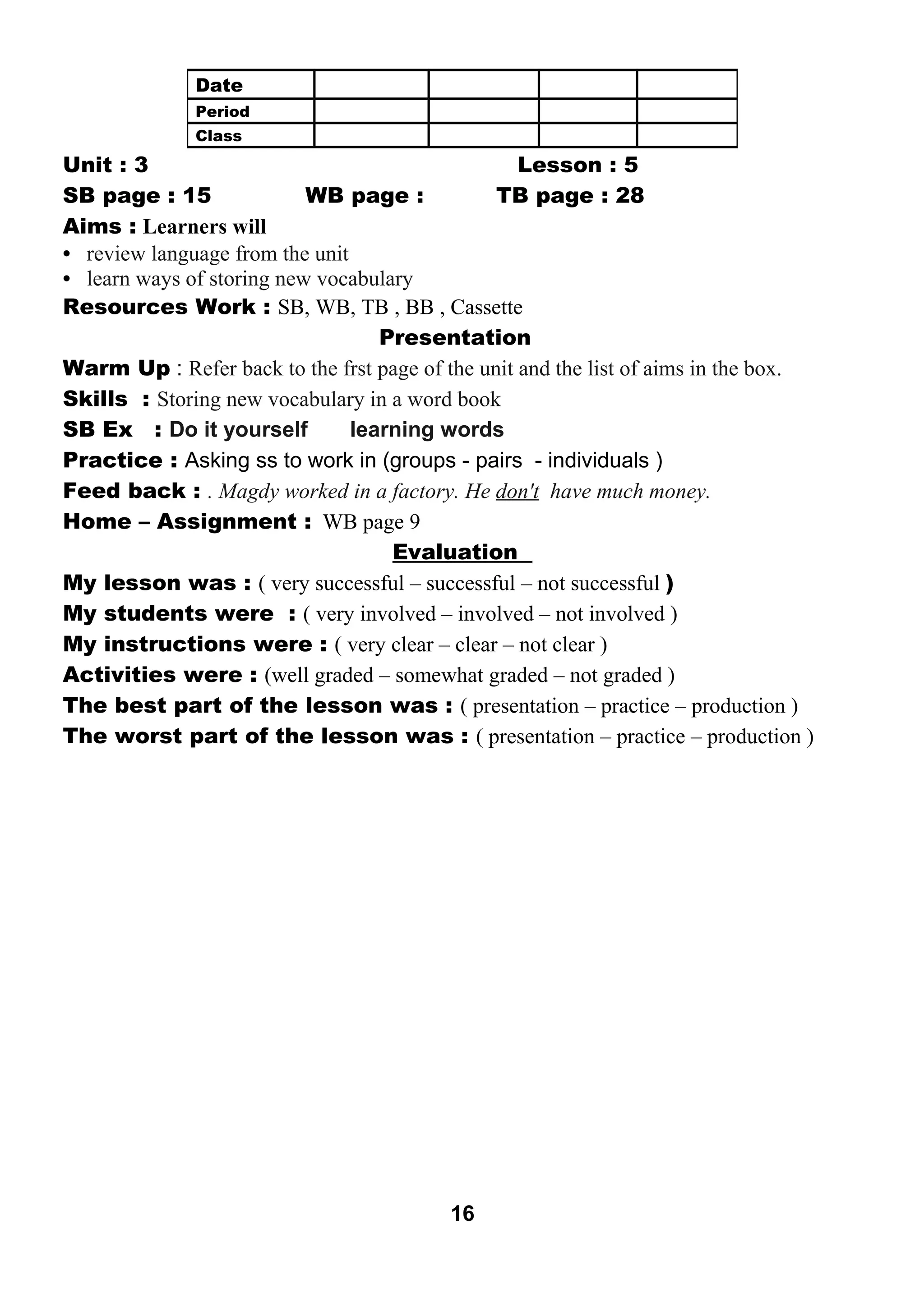 Unit : 3 Lesson : 5 
SB page : 15 WB page : TB page : 28 
Aims : Learners will 
• review language from the unit 
• learn ways of storing new vocabulary 
Resources Work : SB, WB, TB , BB , Cassette 
Presentation 
Warm Up : Refer back to the frst page of the unit and the list of aims in the box. 
Skills : Storing new vocabulary in a word book 
SB Ex : Do it yourself learning words 
Practice : Asking ss to work in (groups - pairs - individuals ) 
Feed back : . Magdy worked in a factory. He don't have much money. 
Home – Assignment : WB page 9 
Evaluation 
My lesson was : ( very successful – successful – not successful ) 
My students were : ( very involved – involved – not involved ) 
My instructions were : ( very clear – clear – not clear ) 
Activities were : (well graded – somewhat graded – not graded ) 
The best part of the lesson was : ( presentation – practice – production ) 
The worst part of the lesson was : ( presentation – practice – production ) 
16 
Date 
Period 
Class 
 