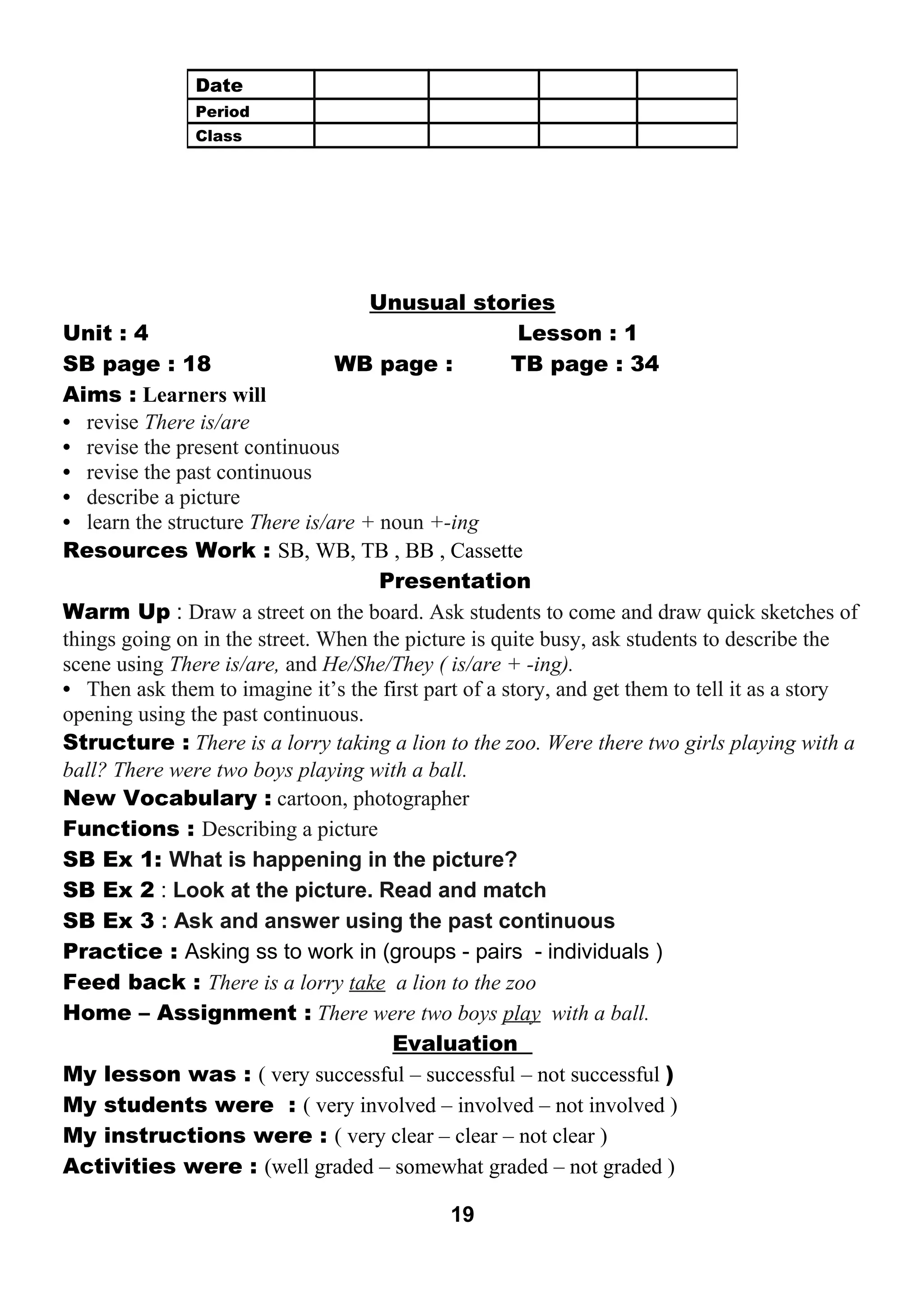 Unusual stories 
Unit : 4 Lesson : 1 
SB page : 18 WB page : TB page : 34 
Aims : Learners will 
• revise There is/are 
• revise the present continuous 
• revise the past continuous 
• describe a picture 
• learn the structure There is/are + noun +-ing 
Resources Work : SB, WB, TB , BB , Cassette 
Presentation 
Warm Up : Draw a street on the board. Ask students to come and draw quick sketches of 
things going on in the street. When the picture is quite busy, ask students to describe the 
scene using There is/are, and He/She/They ( is/are + -ing). 
• Then ask them to imagine it’s the first part of a story, and get them to tell it as a story 
opening using the past continuous. 
Structure : There is a lorry taking a lion to the zoo. Were there two girls playing with a 
ball? There were two boys playing with a ball. 
New Vocabulary : cartoon, photographer 
Functions : Describing a picture 
SB Ex 1: What is happening in the picture? 
SB Ex 2 : Look at the picture. Read and match 
SB Ex 3 : Ask and answer using the past continuous 
Practice : Asking ss to work in (groups - pairs - individuals ) 
Feed back : There is a lorry take a lion to the zoo 
Home – Assignment : There were two boys play with a ball. 
Evaluation 
My lesson was : ( very successful – successful – not successful ) 
My students were : ( very involved – involved – not involved ) 
My instructions were : ( very clear – clear – not clear ) 
Activities were : (well graded – somewhat graded – not graded ) 
19 
Date 
Period 
Class 
 