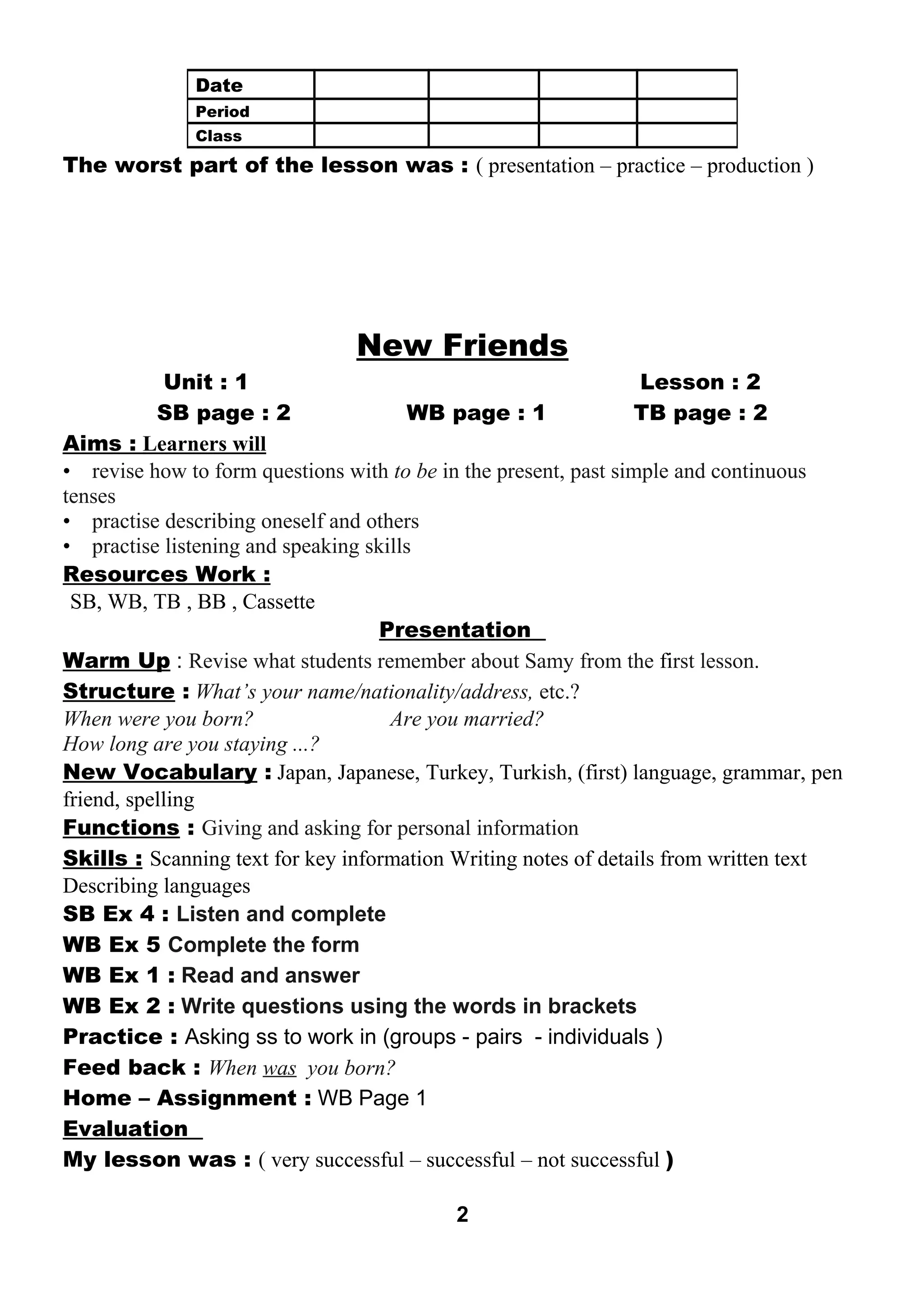 The worst part of the lesson was : ( presentation – practice – production ) 
New Friends 
Unit : 1 Lesson : 2 
SB page : 2 WB page : 1 TB page : 2 
Aims : Learners wil l 
• revise how to form questions with to be in the present, past simple and continuous 
tenses 
• practise describing oneself and others 
• practise listening and speaking skills 
Resources Work : 
SB, WB, TB , BB , Cassette 
Presentation 
Warm Up : Revise what students remember about Samy from the first lesson. 
Structure : What’s your name/nationality/address, etc.? 
When were you born? Are you married? 
How long are you staying ...? 
New Vocabulary : Japan, Japanese, Turkey, Turkish, (first) language, grammar, pen 
friend, spelling 
Functions : Giving and asking for personal information 
Skills : Scanning text for key information Writing notes of details from written text 
Describing languages 
SB Ex 4 : Listen and complete 
WB Ex 5 Complete the form 
WB Ex 1 : Read and answer 
WB Ex 2 : Write questions using the words in brackets 
Practice : Asking ss to work in (groups - pairs - individuals ) 
Feed back : When was you born? 
Home – Assignment : WB Page 1 
Evaluation 
My lesson was : ( very successful – successful – not successful ) 
2 
Date 
Period 
Class 
 