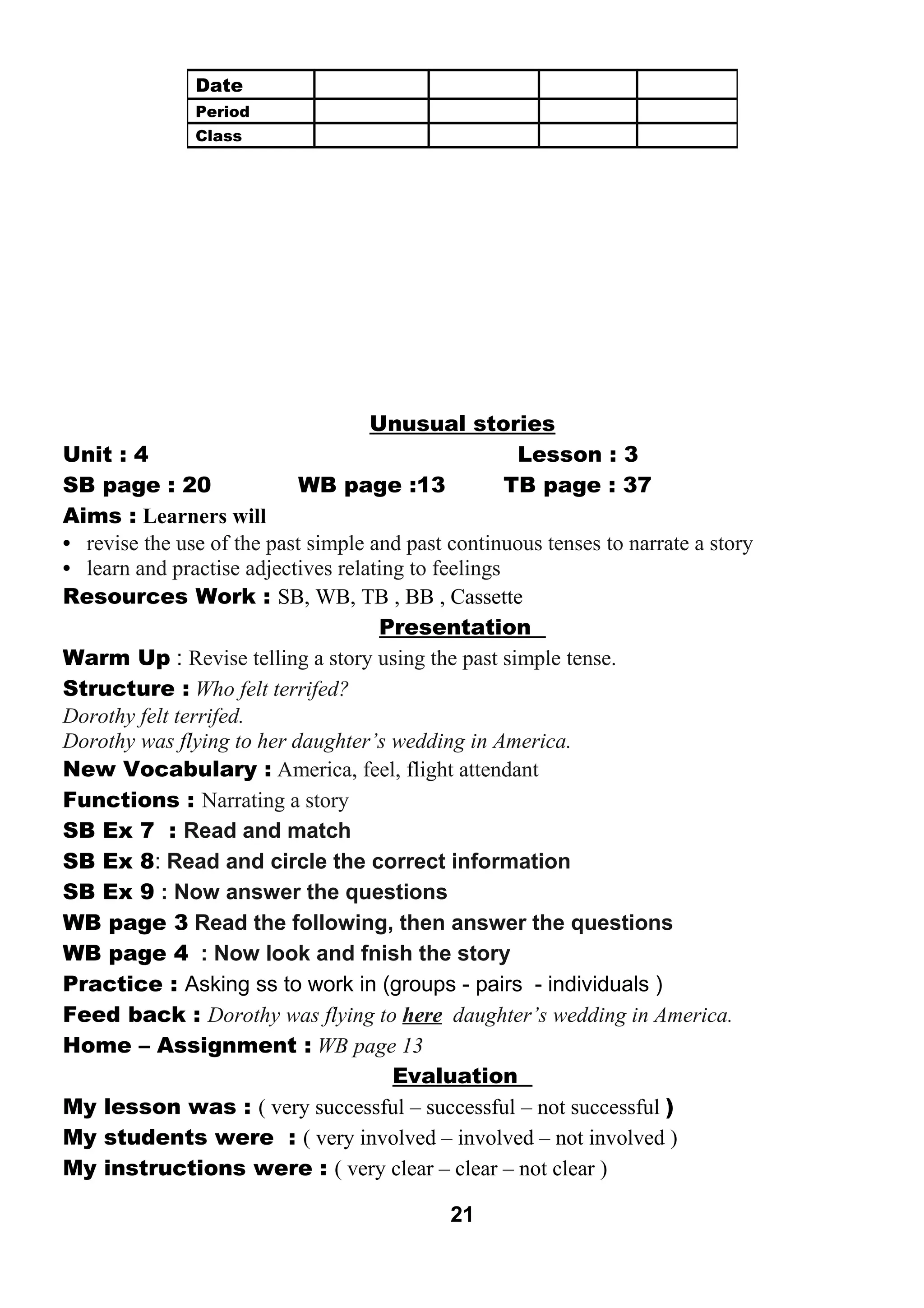 Unusual stories 
Unit : 4 Lesson : 3 
SB page : 20 WB page :13 TB page : 37 
Aims : Learners will 
• revise the use of the past simple and past continuous tenses to narrate a story 
• learn and practise adjectives relating to feelings 
Resources Work : SB, WB, TB , BB , Cassette 
Presentation 
Warm Up : Revise telling a story using the past simple tense. 
Structure : Who felt terrifed? 
Dorothy felt terrifed. 
Dorothy was flying to her daughter’s wedding in America. 
New Vocabulary : America, feel, flight attendant 
Functions : Narrating a story 
SB Ex 7 : Read and match 
SB Ex 8: Read and circle the correct information 
SB Ex 9 : Now answer the questions 
WB page 3 Read the following, then answer the questions 
WB page 4 : Now look and fnish the story 
Practice : Asking ss to work in (groups - pairs - individuals ) 
Feed back : Dorothy was flying to here daughter’s wedding in America. 
Home – Assignment : WB page 13 
Evaluation 
My lesson was : ( very successful – successful – not successful ) 
My students were : ( very involved – involved – not involved ) 
My instructions were : ( very clear – clear – not clear ) 
21 
Date 
Period 
Class 
 