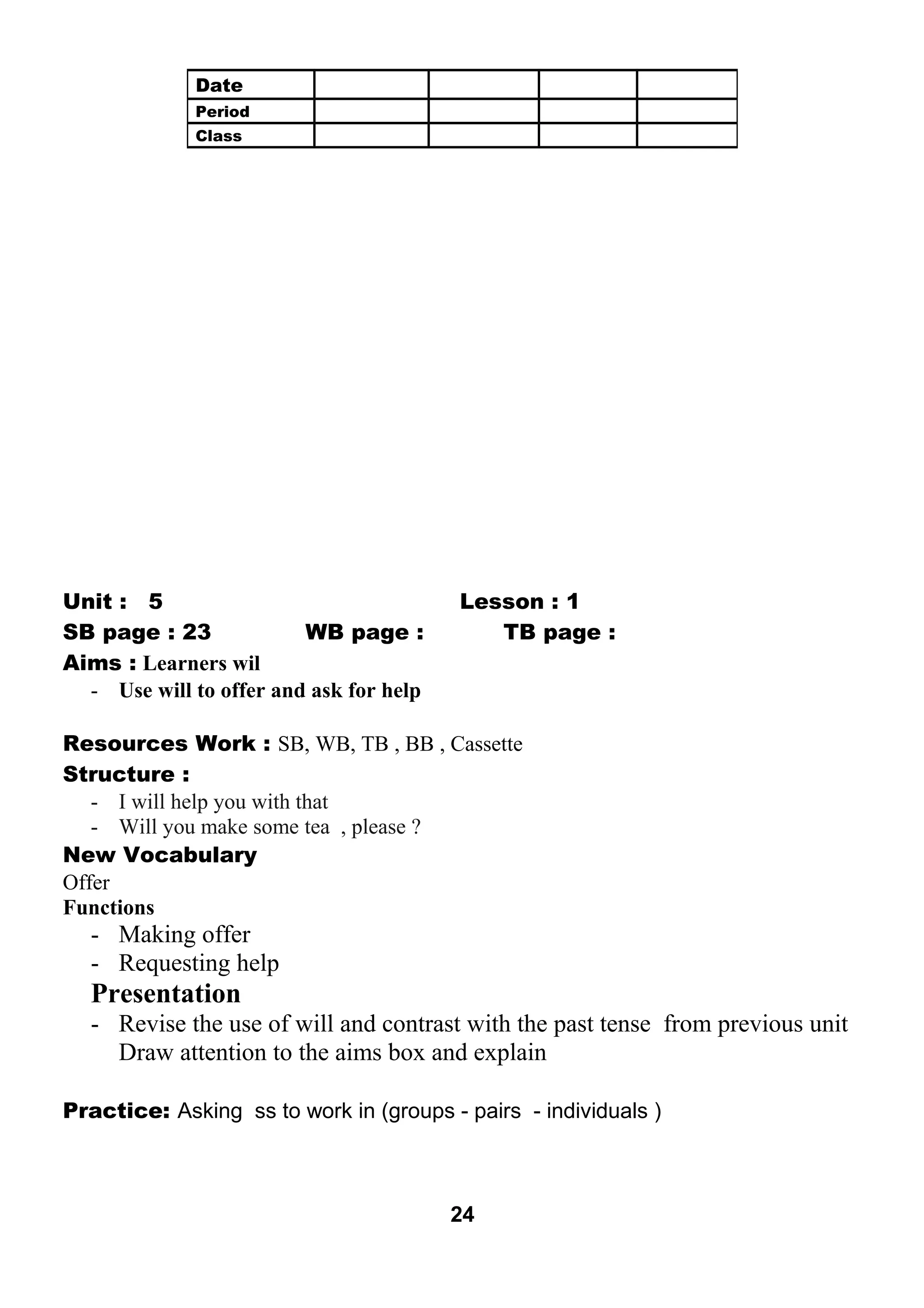 Unit : 5 Lesson : 1 
SB page : 23 WB page : TB page : 
Aims : Learners wil 
- Use will to offer and ask for help 
Resources Work : SB, WB, TB , BB , Cassette 
Structure : 
- I will help you with that 
- Will you make some tea , please ? 
New Vocabulary 
Offer 
Functions 
- Making offer 
- Requesting help 
Presentation 
- Revise the use of will and contrast with the past tense from previous unit 
Draw attention to the aims box and explain 
Practice: Asking ss to work in (groups - pairs - individuals ) 
24 
Date 
Period 
Class 
 