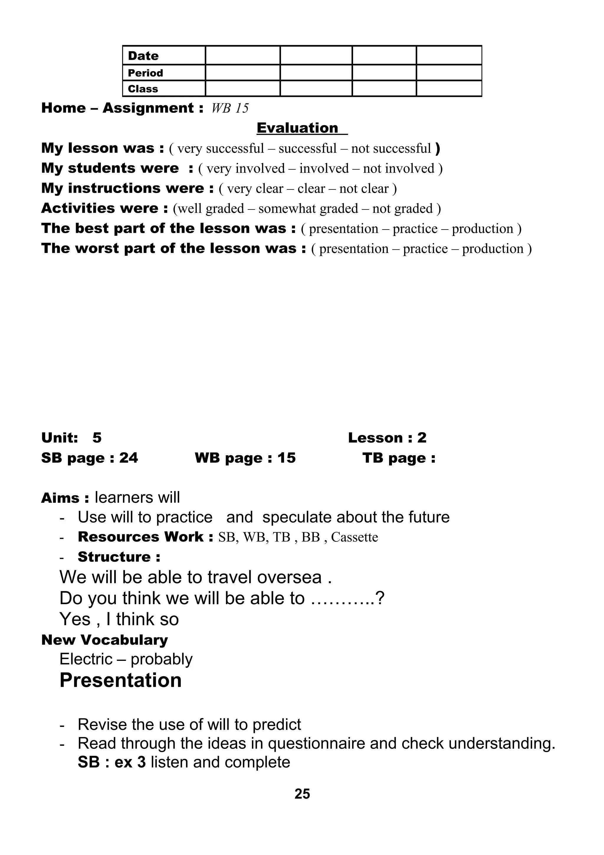 Home – Assignment : WB 15 
Evaluation 
My lesson was : ( very successful – successful – not successful ) 
My students were : ( very involved – involved – not involved ) 
My instructions were : ( very clear – clear – not clear ) 
Activities were : (well graded – somewhat graded – not graded ) 
The best part of the lesson was : ( presentation – practice – production ) 
The worst part of the lesson was : ( presentation – practice – production ) 
Unit: 5 Lesson : 2 
SB page : 24 WB page : 15 TB page : 
Aims : learners will 
- Use will to practice and speculate about the future 
- Resources Work : SB, WB, TB , BB , Cassette 
- Structure : 
We will be able to travel oversea . 
Do you think we will be able to ………..? 
Yes , I think so 
New Vocabulary 
Electric – probably 
Presentation 
- Revise the use of will to predict 
- Read through the ideas in questionnaire and check understanding. 
SB : ex 3 listen and complete 
25 
Date 
Period 
Class 
 