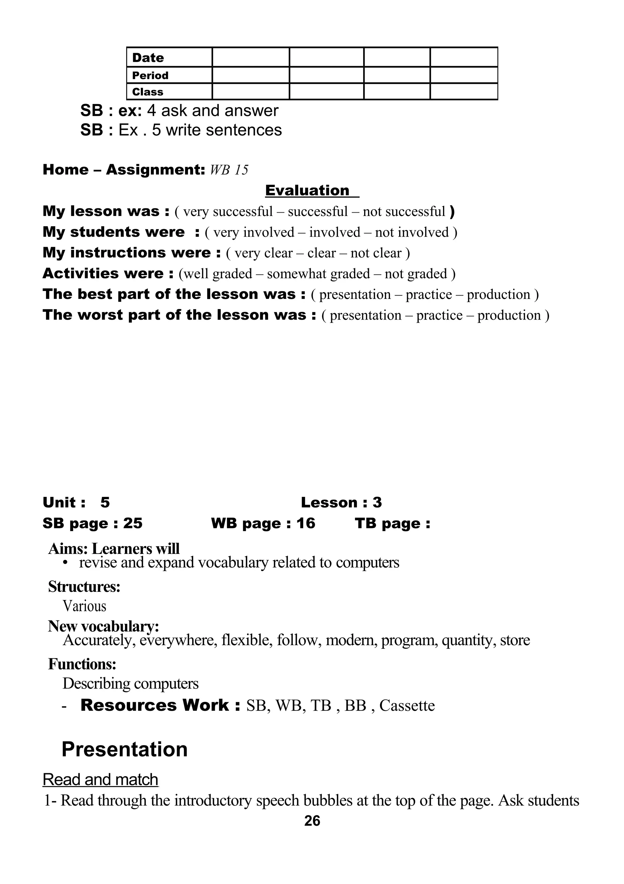 SB : ex: 4 ask and answer 
SB : Ex . 5 write sentences 
Home – Assignment: WB 15 
Evaluation 
My lesson was : ( very successful – successful – not successful ) 
My students were : ( very involved – involved – not involved ) 
My instructions were : ( very clear – clear – not clear ) 
Activities were : (well graded – somewhat graded – not graded ) 
The best part of the lesson was : ( presentation – practice – production ) 
The worst part of the lesson was : ( presentation – practice – production ) 
Unit : 5 Lesson : 3 
SB page : 25 WB page : 16 TB page : 
Aims: Learners will 
• revise and expand vocabulary related to computers 
Structures: 
Various 
New vocabulary: 
Accurately, everywhere, flexible, follow, modern, program, quantity, store 
Functions: 
Describing computers 
- Resources Work : SB, WB, TB , BB , Cassette 
Presentation 
Read and match 
1- Read through the introductory speech bubbles at the top of the page. Ask students 
26 
Date 
Period 
Class 
 