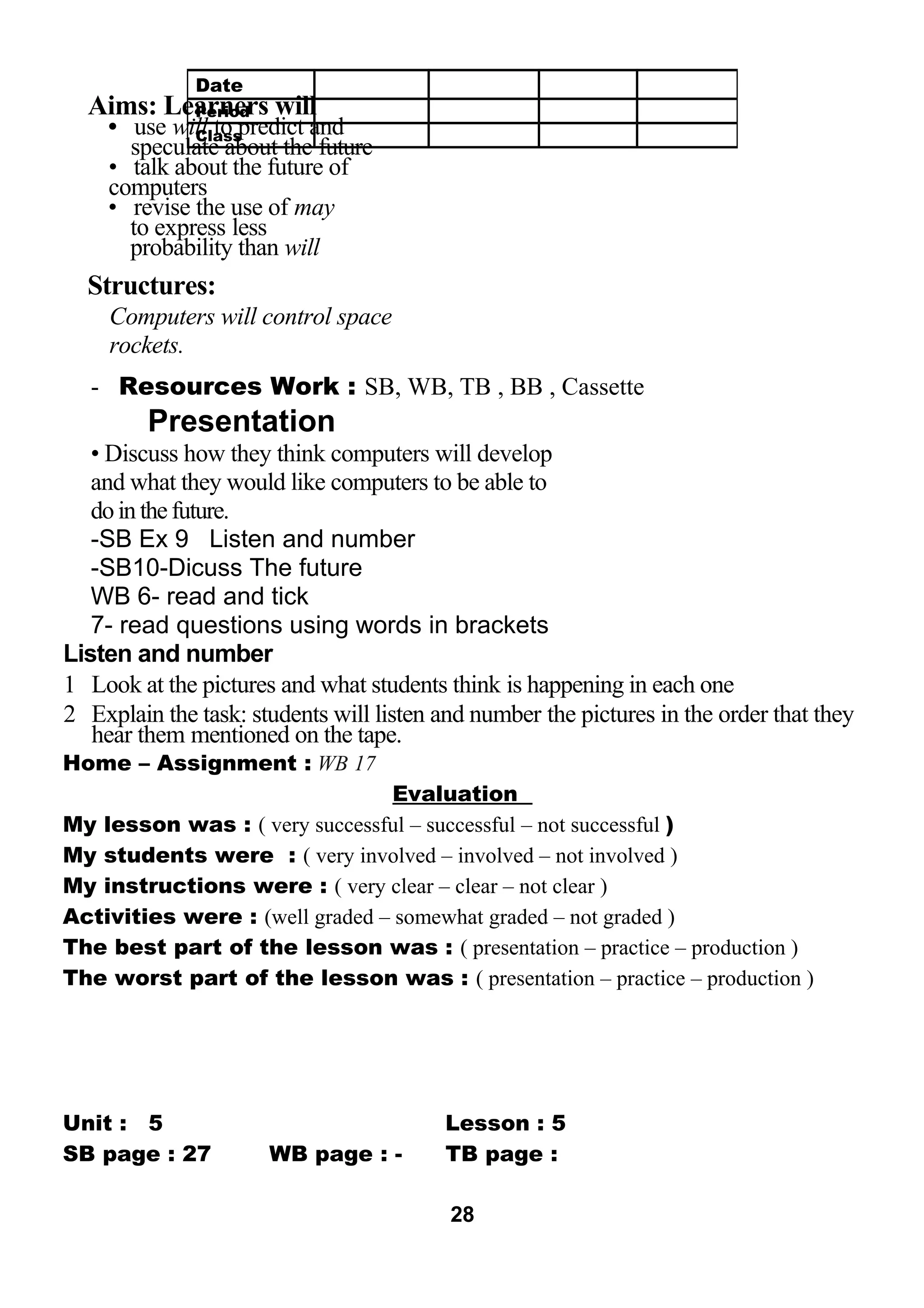 Aims: Learners will 
• use will to predict and 
speculate about the future 
• talk about the future of 
computers 
• revise the use of may 
to express less 
probability than will 
Structures: 
Computers will control space 
rockets. 
- Resources Work : SB, WB, TB , BB , Cassette 
Presentation 
• Discuss how they think computers will develop 
and what they would like computers to be able to 
do in the future. 
-SB Ex 9 Listen and number 
-SB10-Dicuss The future 
WB 6- read and tick 
7- read questions using words in brackets 
Listen and number 
1 Look at the pictures and what students think is happening in each one 
2 Explain the task: students will listen and number the pictures in the order that they 
hear them mentioned on the tape. 
Home – Assignment : WB 17 
Evaluation 
My lesson was : ( very successful – successful – not successful ) 
My students were : ( very involved – involved – not involved ) 
My instructions were : ( very clear – clear – not clear ) 
Activities were : (well graded – somewhat graded – not graded ) 
The best part of the lesson was : ( presentation – practice – production ) 
The worst part of the lesson was : ( presentation – practice – production ) 
Unit : 5 Lesson : 5 
SB page : 27 WB page : - TB page : 
28 
Date 
Period 
Class 
 