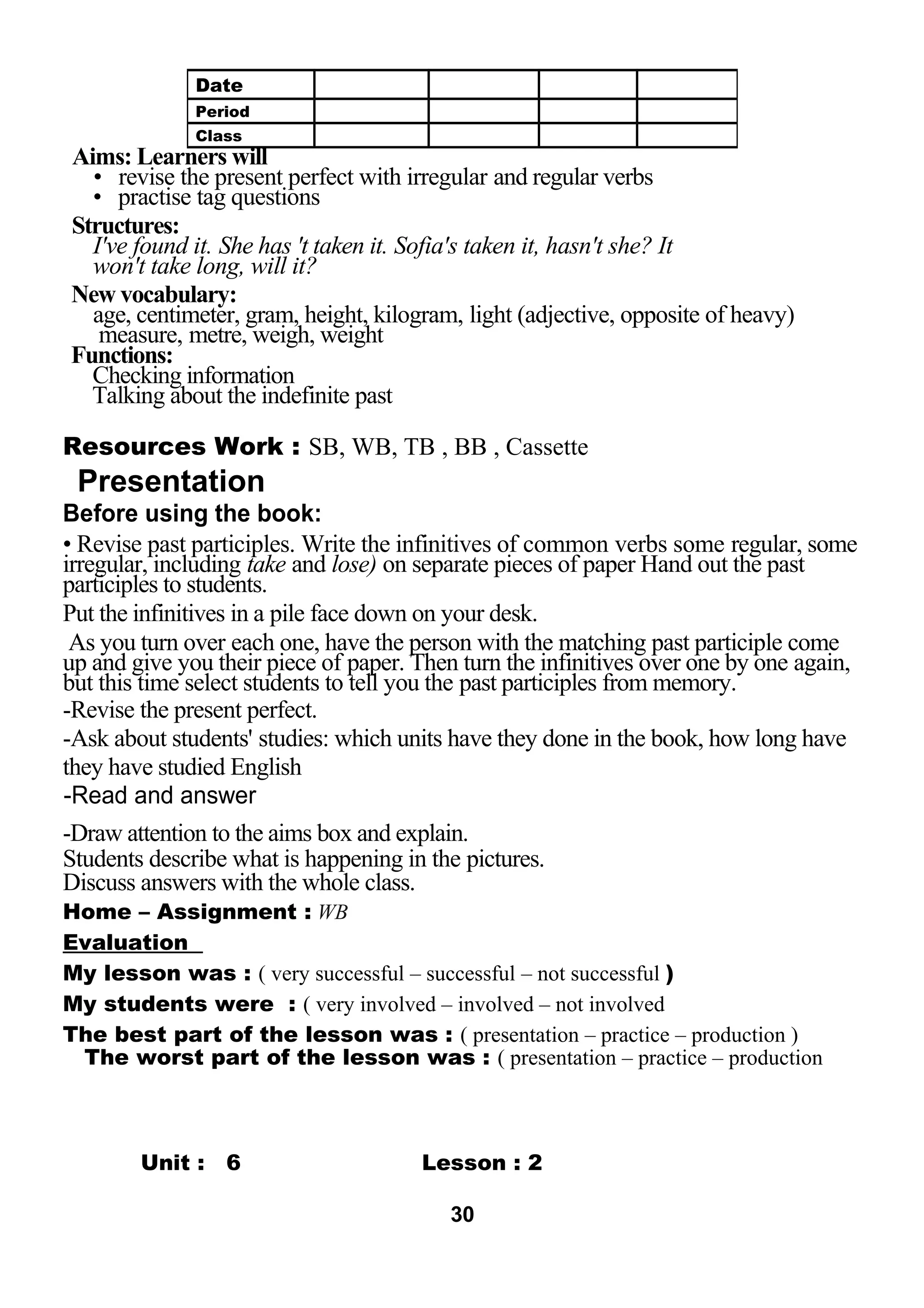 Aims: Learners will 
• revise the present perfect with irregular and regular verbs 
• practise tag questions 
Structures: 
I've found it. She has 't taken it. Sofia's taken it, hasn't she? It 
won't take long, will it? 
New vocabulary: 
age, centimeter, gram, height, kilogram, light (adjective, opposite of heavy) 
measure, metre, weigh, weight 
Functions: 
Checking information 
Talking about the indefinite past 
Resources Work : SB, WB, TB , BB , Cassette 
Presentation 
Before using the book: 
• Revise past participles. Write the infinitives of common verbs some regular, some 
irregular, including take and lose) on separate pieces of paper Hand out the past 
participles to students. 
Put the infinitives in a pile face down on your desk. 
As you turn over each one, have the person with the matching past participle come 
up and give you their piece of paper. Then turn the infinitives over one by one again, 
but this time select students to tell you the past participles from memory. 
-Revise the present perfect. 
-Ask about students' studies: which units have they done in the book, how long have 
they have studied English 
-Read and answer 
-Draw attention to the aims box and explain. 
Students describe what is happening in the pictures. 
Discuss answers with the whole class. 
Home – Assignment : WB 
Evaluation 
My lesson was : ( very successful – successful – not successful ) 
My students were : ( very involved – involved – not involved 
The best part of the lesson was : ( presentation – practice – production ) 
The worst part of the lesson was : ( presentation – practice – production 
LESSON Unit : 6 Lesson : 2 
30 
Date 
Period 
Class 
 