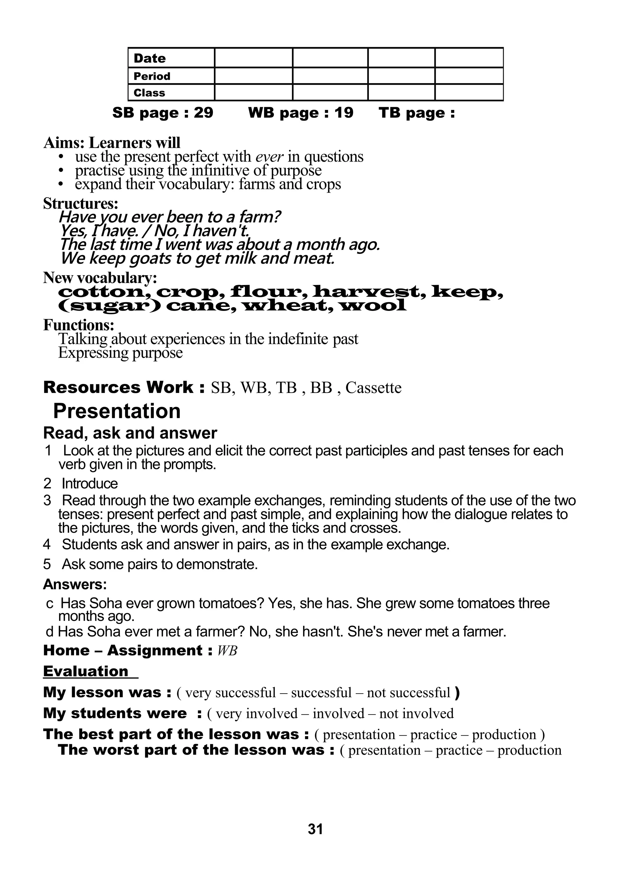 SB page : 29 WB page : 19 TB page : 
Aims: Learners will 
• use the present perfect with ever in questions 
• practise using the infinitive of purpose 
• expand their vocabulary: farms and crops 
Structures: 
Have you ever been to a farm? 
Yes, I have. / No, I haven't. 
The last time I went was about a month ago. 
We keep goats to get milk and meat. 
New vocabulary: 
cotton, crop, flour, harvest, keep, 
(sugar) cane, wheat, wool 
Functions: 
Talking about experiences in the indefinite past 
Expressing purpose 
Resources Work : SB, WB, TB , BB , Cassette 
Presentation 
Read, ask and answer 
1 Look at the pictures and elicit the correct past participles and past tenses for each 
verb given in the prompts. 
2 Introduce 
3 Read through the two example exchanges, reminding students of the use of the two 
tenses: present perfect and past simple, and explaining how the dialogue relates to 
the pictures, the words given, and the ticks and crosses. 
4 Students ask and answer in pairs, as in the example exchange. 
5 Ask some pairs to demonstrate. 
Answers: 
c Has Soha ever grown tomatoes? Yes, she has. She grew some tomatoes three 
months ago. 
d Has Soha ever met a farmer? No, she hasn't. She's never met a farmer. 
Home – Assignment : WB 
Evaluation 
My lesson was : ( very successful – successful – not successful ) 
My students were : ( very involved – involved – not involved 
The best part of the lesson was : ( presentation – practice – production ) 
The worst part of the lesson was : ( presentation – practice – production 
31 
Date 
Period 
Class 
 
