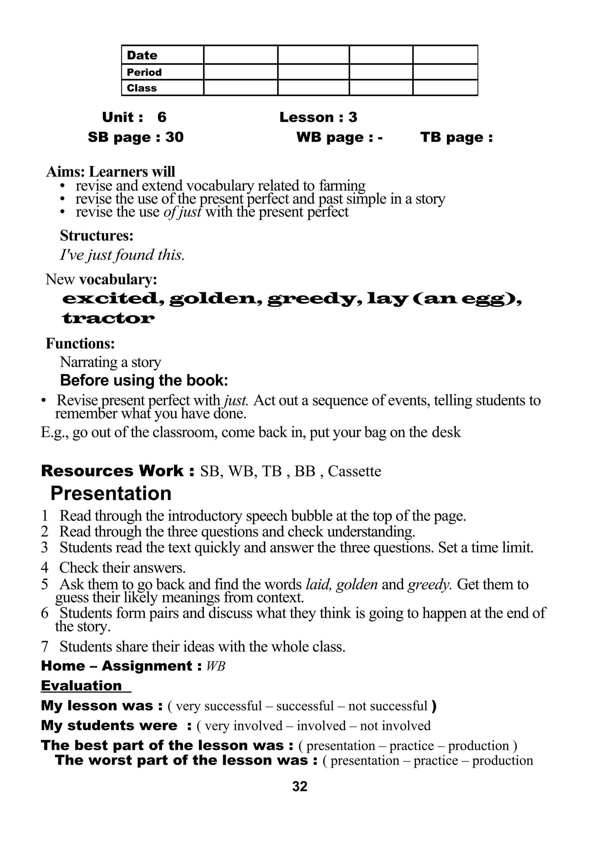 Unit : 6 Lesson : 3 
SB page : 30 WB page : - TB page : 
Aims: Learners will 
• revise and extend vocabulary related to farming 
• revise the use of the present perfect and past simple in a story 
• revise the use of just with the present perfect 
Structures: 
I've just found this. 
New vocabulary: 
excited, golden, greedy, lay (an egg), 
tractor 
Functions: 
Narrating a story 
Before using the book: 
• Revise present perfect with just. Act out a sequence of events, telling students to 
remember what you have done. 
E.g., go out of the classroom, come back in, put your bag on the desk 
Resources Work : SB, WB, TB , BB , Cassette 
Presentation 
1 Read through the introductory speech bubble at the top of the page. 
2 Read through the three questions and check understanding. 
3 Students read the text quickly and answer the three questions. Set a time limit. 
4 Check their answers. 
5 Ask them to go back and find the words laid, golden and greedy. Get them to 
guess their likely meanings from context. 
6 Students form pairs and discuss what they think is going to happen at the end of 
the story. 
7 Students share their ideas with the whole class. 
Home – Assignment : WB 
Evaluation 
My lesson was : ( very successful – successful – not successful ) 
My students were : ( very involved – involved – not involved 
The best part of the lesson was : ( presentation – practice – production ) 
The worst part of the lesson was : ( presentation – practice – production 
32 
Date 
Period 
Class 
 