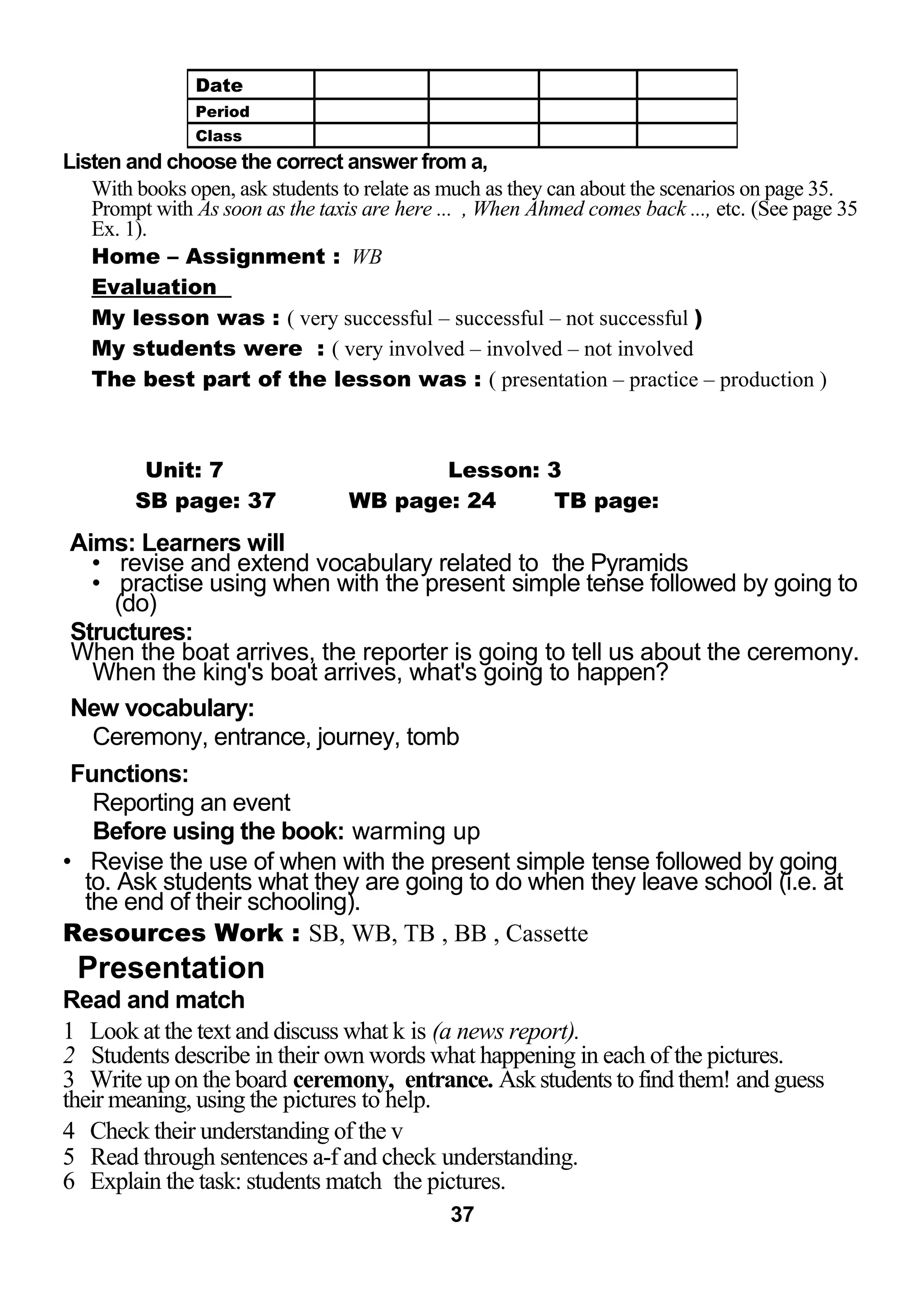 Listen and choose the correct answer from a, 
With books open, ask students to relate as much as they can about the scenarios on page 35. 
Prompt with As soon as the taxis are here ... , When Ahmed comes back ..., etc. (See page 35 
Ex. 1). 
Home – Assignment : WB 
Evaluation 
My lesson was : ( very successful – successful – not successful ) 
My students were : ( very involved – involved – not involved 
The best part of the lesson was : ( presentation – practice – production ) 
LESSON Unit: 7 Lesson: 3 
SB page: 37 WB page: 24 TB page: 
Aims: Learners will 
• revise and extend vocabulary related to the Pyramids 
• practise using when with the present simple tense followed by going to 
(do) 
Structures: 
When the boat arrives, the reporter is going to tell us about the ceremony. 
When the king's boat arrives, what's going to happen? 
New vocabulary: 
Ceremony, entrance, journey, tomb 
Functions: 
Reporting an event 
Before using the book: warming up 
• Revise the use of when with the present simple tense followed by going 
to. Ask students what they are going to do when they leave school (i.e. at 
the end of their schooling). 
Resources Work : SB, WB, TB , BB , Cassette 
Presentation 
Read and match 
1 Look at the text and discuss what k is (a news report). 
2 Students describe in their own words what happening in each of the pictures. 
3 Write up on the board ceremony, entrance. Ask students to find them! and guess 
their meaning, using the pictures to help. 
4 Check their understanding of the v 
5 Read through sentences a-f and check understanding. 
6 Explain the task: students match the pictures. 
37 
Date 
Period 
Class 
 