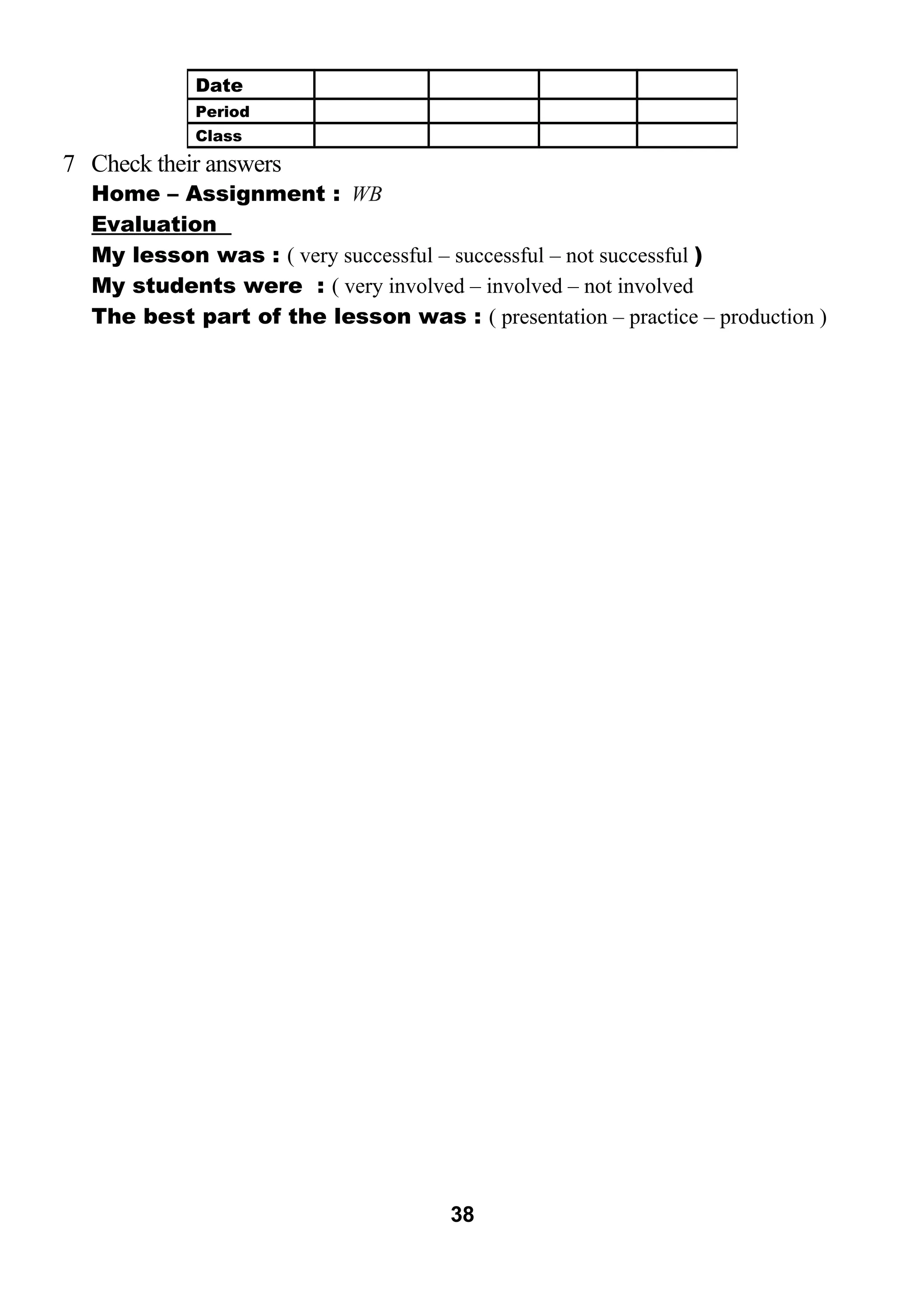 7 Check their answers 
Home – Assignment : WB 
Evaluation 
My lesson was : ( very successful – successful – not successful ) 
My students were : ( very involved – involved – not involved 
The best part of the lesson was : ( presentation – practice – production ) 
38 
Date 
Period 
Class 
 
