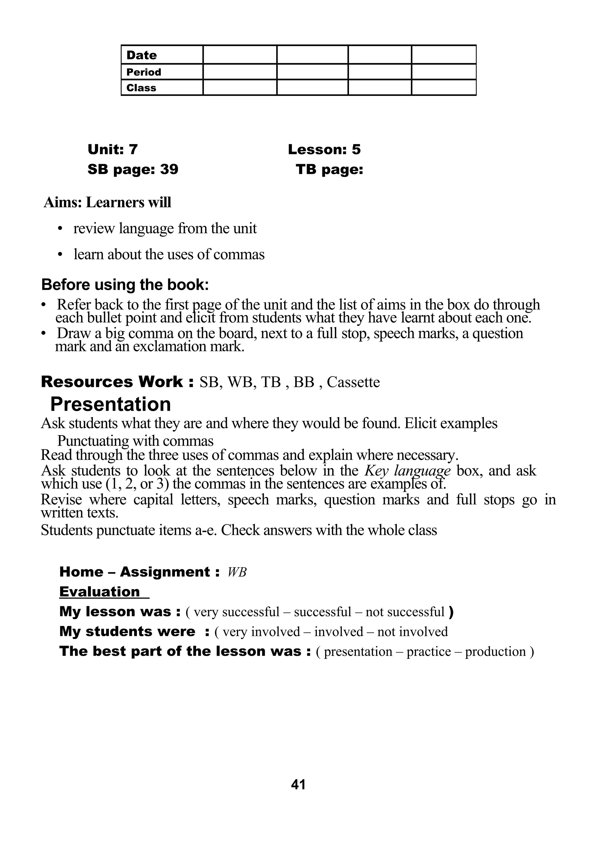 Unit: 7 Lesson: 5 
SB page: 39 TB page: 
Aims: Learners will 
• review language from the unit 
• learn about the uses of commas 
Before using the book: 
• Refer back to the first page of the unit and the list of aims in the box do through 
each bullet point and elicit from students what they have learnt about each one. 
• Draw a big comma on the board, next to a full stop, speech marks, a question 
mark and an exclamation mark. 
Resources Work : SB, WB, TB , BB , Cassette 
Presentation 
Ask students what they are and where they would be found. Elicit examples 
Punctuating with commas 
Read through the three uses of commas and explain where necessary. 
Ask students to look at the sentences below in the Key language box, and ask 
which use (1, 2, or 3) the commas in the sentences are examples of. 
Revise where capital letters, speech marks, question marks and full stops go in 
written texts. 
Students punctuate items a-e. Check answers with the whole class 
Home – Assignment : WB 
Evaluation 
My lesson was : ( very successful – successful – not successful ) 
My students were : ( very involved – involved – not involved 
The best part of the lesson was : ( presentation – practice – production ) 
41 
Date 
Period 
Class 
 