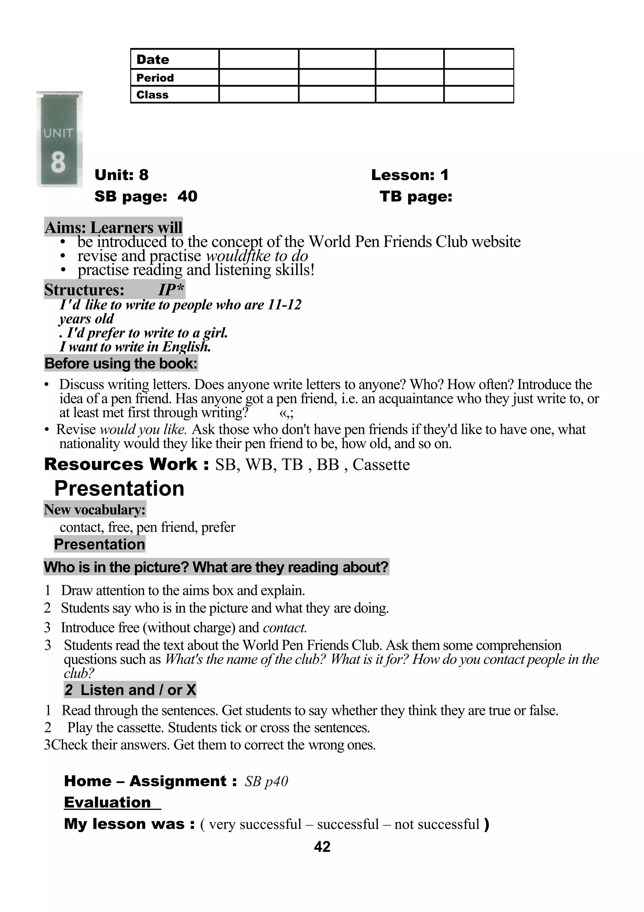 Unit: 8 Lesson: 1 
SB page: 40 TB page: 
Aims: Learners will 
• be introduced to the concept of the World Pen Friends Club website 
• revise and practise wouldftke to do 
• practise reading and listening skills! 
Structures: IP* 
I'd like to write to people who are 11-12 
years old 
. I'd prefer to write to a girl. 
I want to write in English. 
Before using the book: 
• Discuss writing letters. Does anyone write letters to anyone? Who? How often? Introduce the 
idea of a pen friend. Has anyone got a pen friend, i.e. an acquaintance who they just write to, or 
at least met first through writing? «,; 
• Revise would you like. Ask those who don't have pen friends if they'd like to have one, what 
nationality would they like their pen friend to be, how old, and so on. 
Resources Work : SB, WB, TB , BB , Cassette 
Presentation 
New vocabulary: 
contact, free, pen friend, prefer 
Presentation 
Who is in the picture? What are they reading about? 
1 Draw attention to the aims box and explain. 
2 Students say who is in the picture and what they are doing. 
3 Introduce free (without charge) and contact. 
3 Students read the text about the World Pen Friends Club. Ask them some comprehension 
questions such as What's the name of the club? What is it for? How do you contact people in the 
club? 
2 Listen and / or X 
1 Read through the sentences. Get students to say whether they think they are true or false. 
2 Play the cassette. Students tick or cross the sentences. 
3Check their answers. Get them to correct the wrong ones. 
Home – Assignment : SB p40 
Evaluation 
My lesson was : ( very successful – successful – not successful ) 
42 
Date 
Period 
Class 
 