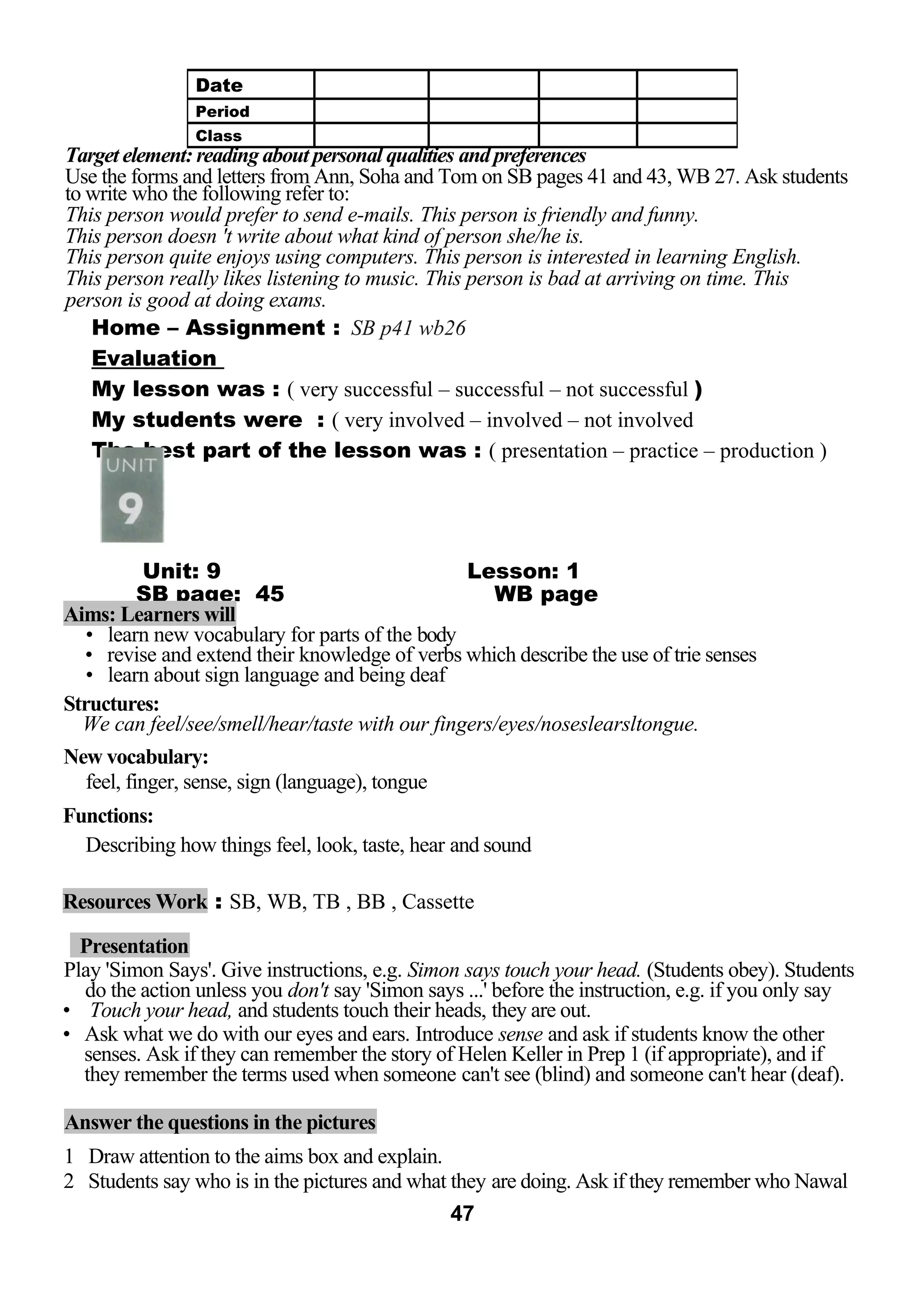 Target element: reading about personal qualities and preferences 
Use the forms and letters from Ann, Soha and Tom on SB pages 41 and 43, WB 27. Ask students 
to write who the following refer to: 
This person would prefer to send e-mails. This person is friendly and funny. 
This person doesn 't write about what kind of person she/he is. 
This person quite enjoys using computers. This person is interested in learning English. 
This person really likes listening to music. This person is bad at arriving on time. This 
person is good at doing exams. 
Home – Assignment : SB p41 wb26 
Evaluation 
My lesson was : ( very successful – successful – not successful ) 
My students were : ( very involved – involved – not involved 
The best part of the lesson was : ( presentation – practice – production ) 
Unit: 9 Lesson: 1 
SB page: 45 WB page 
Aims: Learners will 
• learn new vocabulary for parts of the body 
• revise and extend their knowledge of verbs which describe the use of trie senses 
• learn about sign language and being deaf 
Structures: 
We can feel/see/smell/hear/taste with our fingers/eyes/noseslearsltongue. 
New vocabulary: 
feel, finger, sense, sign (language), tongue 
Functions: 
Describing how things feel, look, taste, hear and sound 
Resources Work : SB, WB, TB , BB , Cassette 
Presentation 
Play 'Simon Says'. Give instructions, e.g. Simon says touch your head. (Students obey). Students 
do the action unless you don't say 'Simon says ...' before the instruction, e.g. if you only say 
• Touch your head, and students touch their heads, they are out. 
• Ask what we do with our eyes and ears. Introduce sense and ask if students know the other 
senses. Ask if they can remember the story of Helen Keller in Prep 1 (if appropriate), and if 
they remember the terms used when someone can't see (blind) and someone can't hear (deaf). 
Answer the questions in the pictures 
1 Draw attention to the aims box and explain. 
2 Students say who is in the pictures and what they are doing. Ask if they remember who Nawal 
47 
Date 
Period 
Class 
 