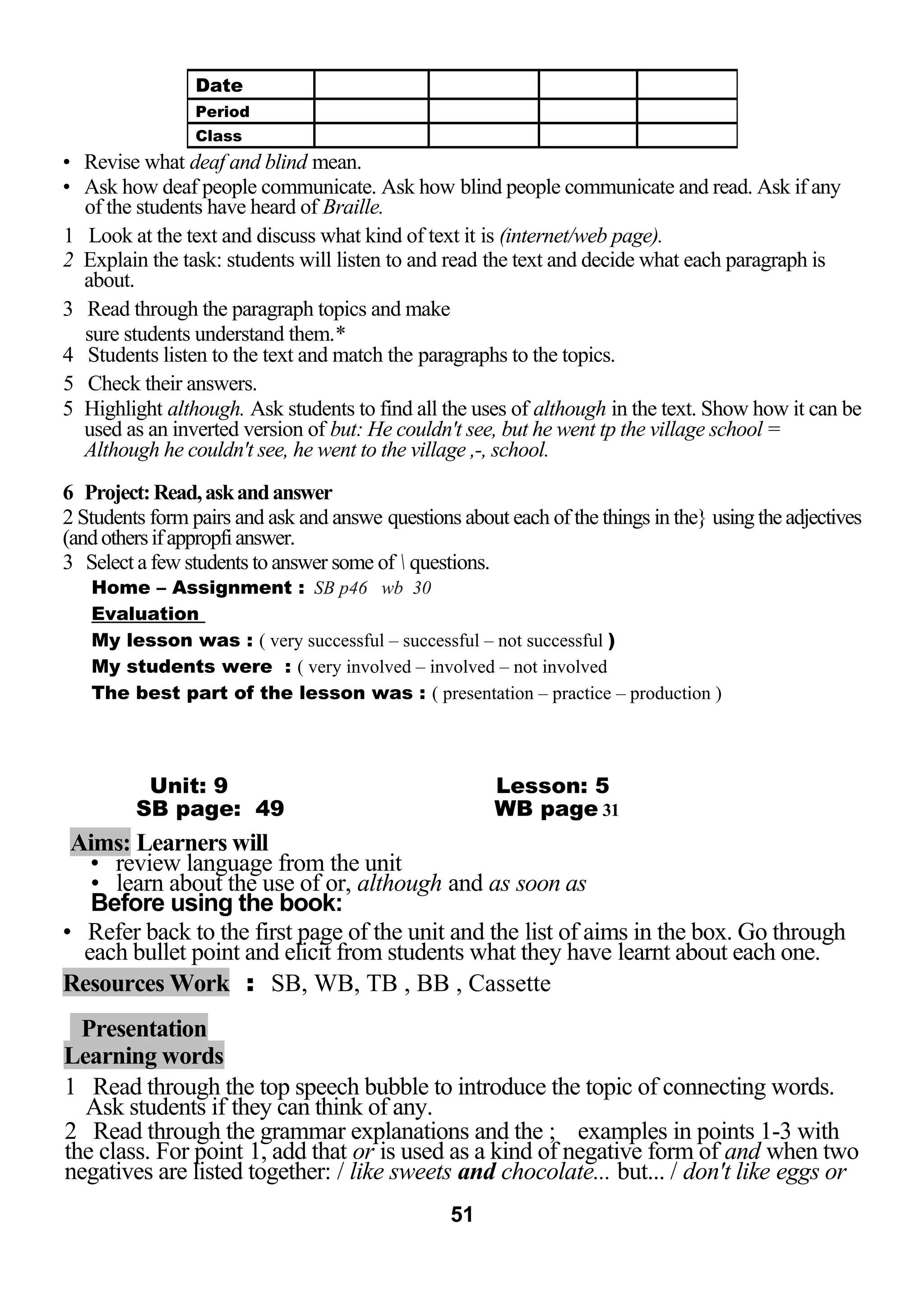 • Revise what deaf and blind mean. 
• Ask how deaf people communicate. Ask how blind people communicate and read. Ask if any 
of the students have heard of Braille. 
1 Look at the text and discuss what kind of text it is (internet/web page). 
2 Explain the task: students will listen to and read the text and decide what each paragraph is 
about. 
3 Read through the paragraph topics and make 
sure students understand them.* 
4 Students listen to the text and match the paragraphs to the topics. 
5 Check their answers. 
5 Highlight although. Ask students to find all the uses of although in the text. Show how it can be 
used as an inverted version of but: He couldn't see, but he went tp the village school = 
Although he couldn't see, he went to the village ,-, school. 
6 Project: Read, ask and answer 
2 Students form pairs and ask and answe questions about each of the things in the} using the adjectives 
(and others if appropfi answer. 
3 Select a few students to answer some of  questions. 
Home – Assignment : SB p46 wb 30 
Evaluation 
My lesson was : ( very successful – successful – not successful ) 
My students were : ( very involved – involved – not involved 
The best part of the lesson was : ( presentation – practice – production ) 
Unit: 9 Lesson: 5 
SB page: 49 WB page 31 
Aims: Learners will 
• review language from the unit 
• learn about the use of or, although and as soon as 
Before using the book: 
• Refer back to the first page of the unit and the list of aims in the box. Go through 
each bullet point and elicit from students what they have learnt about each one. 
Resources Work : SB, WB, TB , BB , Cassette 
Presentation 
Learning words 
1 Read through the top speech bubble to introduce the topic of connecting words. 
Ask students if they can think of any. 
2 Read through the grammar explanations and the ; examples in points 1-3 with 
the class. For point 1, add that or is used as a kind of negative form of and when two 
negatives are listed together: / like sweets and chocolate... but... / don't like eggs or 
51 
Date 
Period 
Class 
 