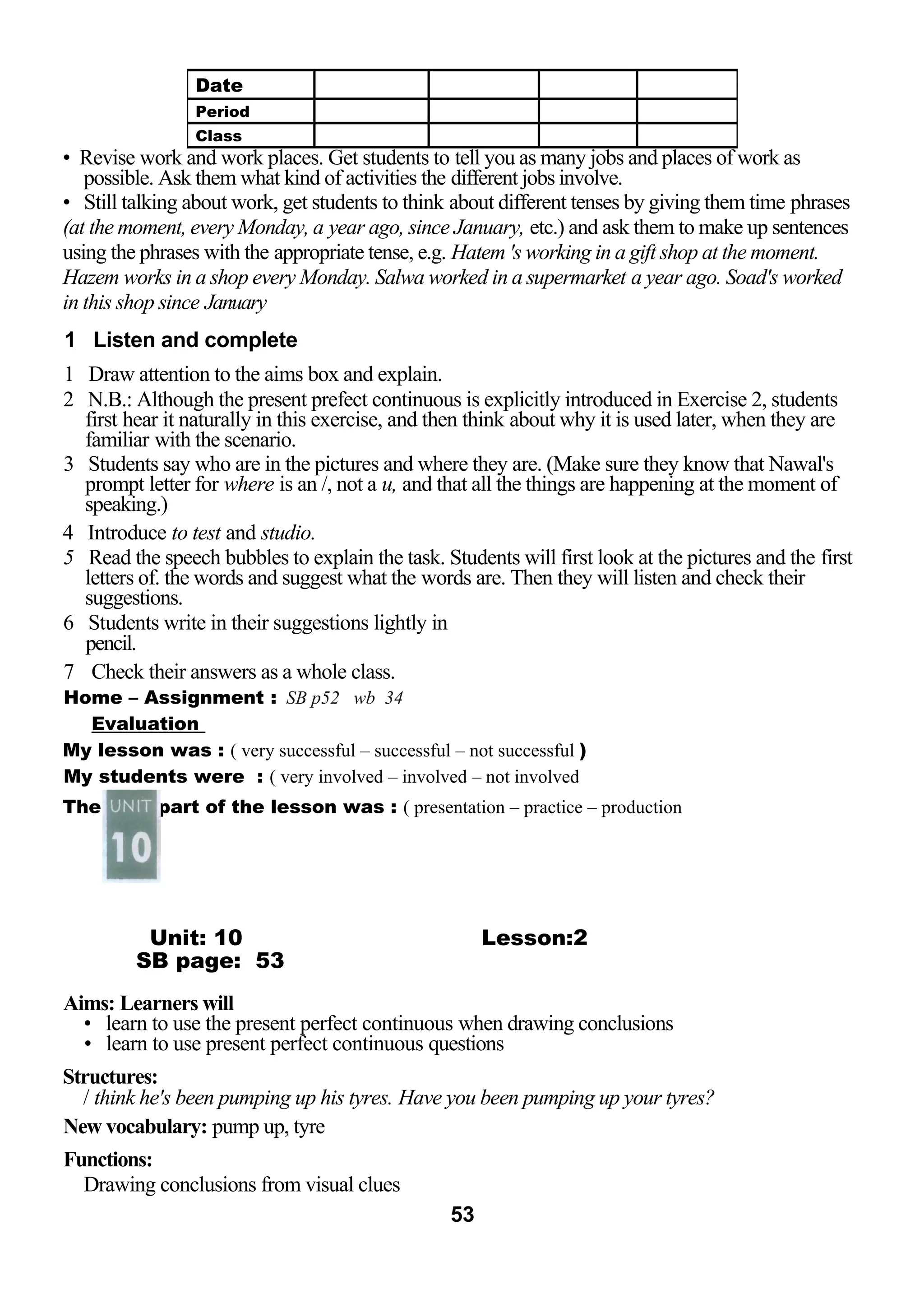 • Revise work and work places. Get students to tell you as many jobs and places of work as 
possible. Ask them what kind of activities the different jobs involve. 
• Still talking about work, get students to think about different tenses by giving them time phrases 
(at the moment, every Monday, a year ago, since January, etc.) and ask them to make up sentences 
using the phrases with the appropriate tense, e.g. Hatem 's working in a gift shop at the moment. 
Hazem works in a shop every Monday. Salwa worked in a supermarket a year ago. Soad's worked 
in this shop since January 
1 Listen and complete 
1 Draw attention to the aims box and explain. 
2 N.B.: Although the present prefect continuous is explicitly introduced in Exercise 2, students 
first hear it naturally in this exercise, and then think about why it is used later, when they are 
familiar with the scenario. 
3 Students say who are in the pictures and where they are. (Make sure they know that Nawal's 
prompt letter for where is an /, not a u, and that all the things are happening at the moment of 
speaking.) 
4 Introduce to test and studio. 
5 Read the speech bubbles to explain the task. Students will first look at the pictures and the first 
letters of. the words and suggest what the words are. Then they will listen and check their 
suggestions. 
6 Students write in their suggestions lightly in 
pencil. 
7 Check their answers as a whole class. 
Home – Assignment : SB p52 wb 34 
Evaluation 
My lesson was : ( very successful – successful – not successful ) 
My students were : ( very involved – involved – not involved 
The best part of the lesson was : ( presentation – practice – production 
Unit: 10 Lesson:2 
SB page: 53 
Aims: Learners will 
• learn to use the present perfect continuous when drawing conclusions 
• learn to use present perfect continuous questions 
Structures: 
/ think he's been pumping up his tyres. Have you been pumping up your tyres? 
New vocabulary: pump up, tyre 
Functions: 
Drawing conclusions from visual clues 
53 
Date 
Period 
Class 
 