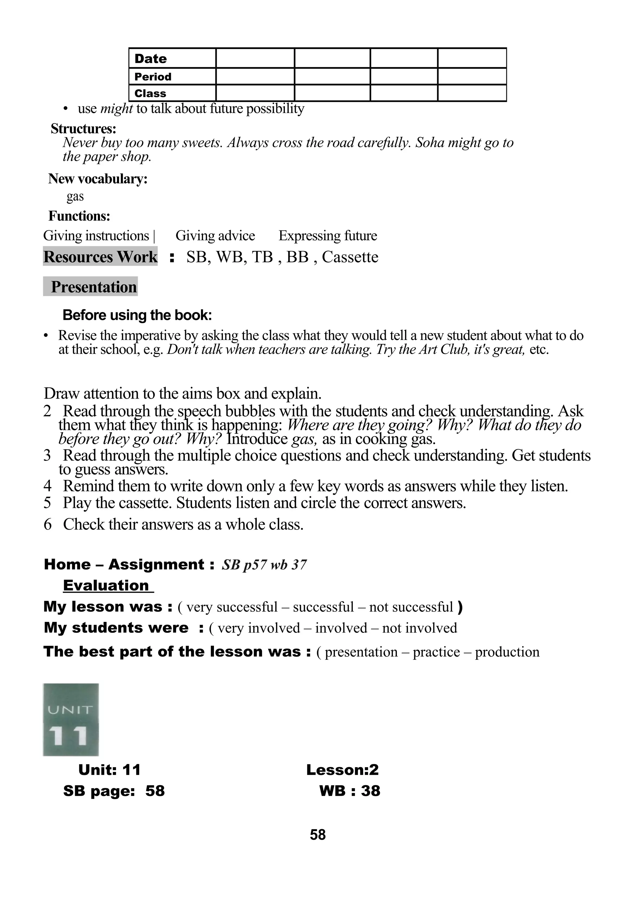 • use might to talk about future possibility 
Structures: 
Never buy too many sweets. Always cross the road carefully. Soha might go to 
the paper shop. 
New vocabulary: 
gas 
Functions: 
Giving instructions | Giving advice Expressing future 
Resources Work : SB, WB, TB , BB , Cassette 
Presentation 
Before using the book: 
• Revise the imperative by asking the class what they would tell a new student about what to do 
at their school, e.g. Don't talk when teachers are talking. Try the Art Club, it's great, etc. 
Draw attention to the aims box and explain. 
2 Read through the speech bubbles with the students and check understanding. Ask 
them what they think is happening: Where are they going? Why? What do they do 
before they go out? Why? Introduce gas, as in cooking gas. 
3 Read through the multiple choice questions and check understanding. Get students 
to guess answers. 
4 Remind them to write down only a few key words as answers while they listen. 
5 Play the cassette. Students listen and circle the correct answers. 
6 Check their answers as a whole class. 
Home – Assignment : SB p57 wb 37 
Evaluation 
My lesson was : ( very successful – successful – not successful ) 
My students were : ( very involved – involved – not involved 
The best part of the lesson was : ( presentation – practice – production 
Unit: 11 Lesson:2 
SB page: 58 WB : 38 
58 
Date 
Period 
Class 
 
