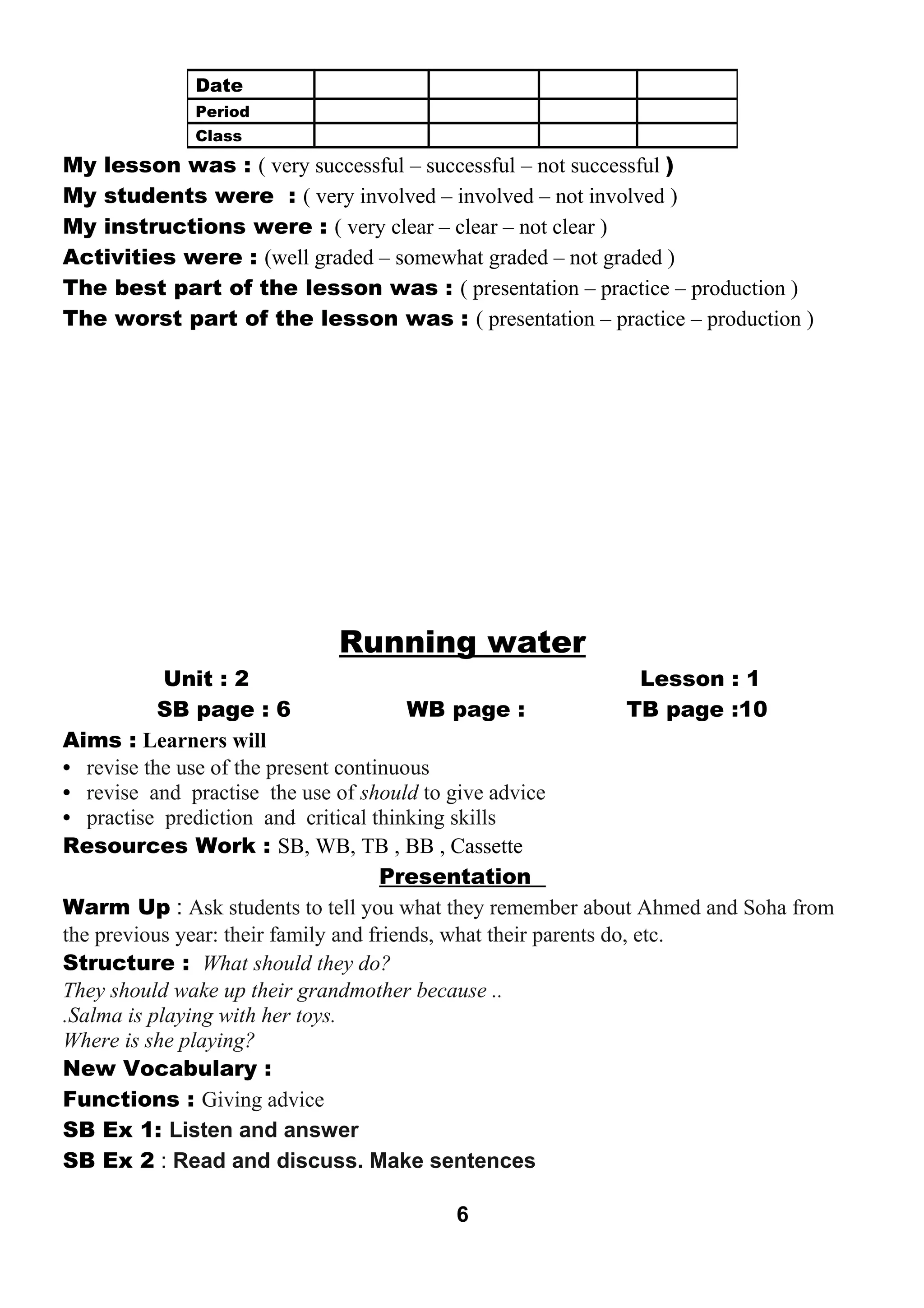 My lesson was : ( very successful – successful – not successful ) 
My students were : ( very involved – involved – not involved ) 
My instructions were : ( very clear – clear – not clear ) 
Activities were : (well graded – somewhat graded – not graded ) 
The best part of the lesson was : ( presentation – practice – production ) 
The worst part of the lesson was : ( presentation – practice – production ) 
Running water 
Unit : 2 Lesson : 1 
SB page : 6 WB page : TB page :10 
Aims : Learners will 
• revise the use of the present continuous 
• revise and practise the use of should to give advice 
• practise prediction and critical thinking skills 
Resources Work : SB, WB, TB , BB , Cassette 
Presentation 
Warm Up : Ask students to tell you what they remember about Ahmed and Soha from 
the previous year: their family and friends, what their parents do, etc. 
Structure : What should they do? 
They should wake up their grandmother because .. 
.Salma is playing with her toys. 
Where is she playing? 
New Vocabulary : 
Functions : Giving advice 
SB Ex 1: Listen and answer 
SB Ex 2 : Read and discuss. Make sentences 
6 
Date 
Period 
Class 
 
