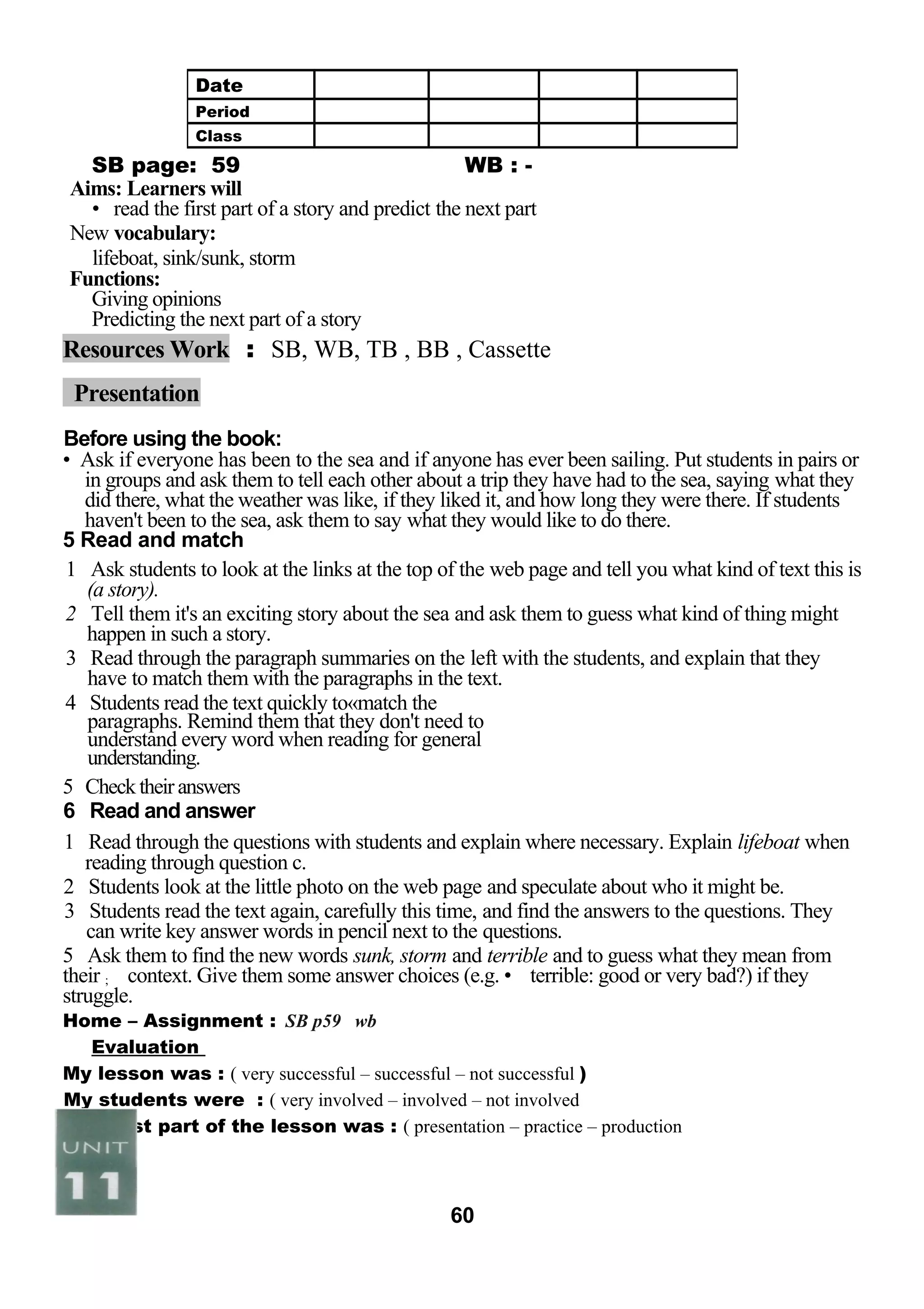 SB page: 59 WB : - 
Aims: Learners will 
• read the first part of a story and predict the next part 
New vocabulary: 
lifeboat, sink/sunk, storm 
Functions: 
Giving opinions 
Predicting the next part of a story 
Resources Work : SB, WB, TB , BB , Cassette 
Presentation 
Before using the book: 
• Ask if everyone has been to the sea and if anyone has ever been sailing. Put students in pairs or 
in groups and ask them to tell each other about a trip they have had to the sea, saying what they 
did there, what the weather was like, if they liked it, and how long they were there. If students 
haven't been to the sea, ask them to say what they would like to do there. 
5 Read and match 
1 Ask students to look at the links at the top of the web page and tell you what kind of text this is 
(a story). 
2 Tell them it's an exciting story about the sea and ask them to guess what kind of thing might 
happen in such a story. 
3 Read through the paragraph summaries on the left with the students, and explain that they 
have to match them with the paragraphs in the text. 
4 Students read the text quickly to«match the 
paragraphs. Remind them that they don't need to 
understand every word when reading for general 
understanding. 
5 Check their answers 
6 Read and answer 
1 Read through the questions with students and explain where necessary. Explain lifeboat when 
reading through question c. 
2 Students look at the little photo on the web page and speculate about who it might be. 
3 Students read the text again, carefully this time, and find the answers to the questions. They 
can write key answer words in pencil next to the questions. 
5 Ask them to find the new words sunk, storm and terrible and to guess what they mean from 
their ; context. Give them some answer choices (e.g. • terrible: good or very bad?) if they 
struggle. 
Home – Assignment : SB p59 wb 
Evaluation 
My lesson was : ( very successful – successful – not successful ) 
My students were : ( very involved – involved – not involved 
The best part of the lesson was : ( presentation – practice – production 
60 
Date 
Period 
Class 
 