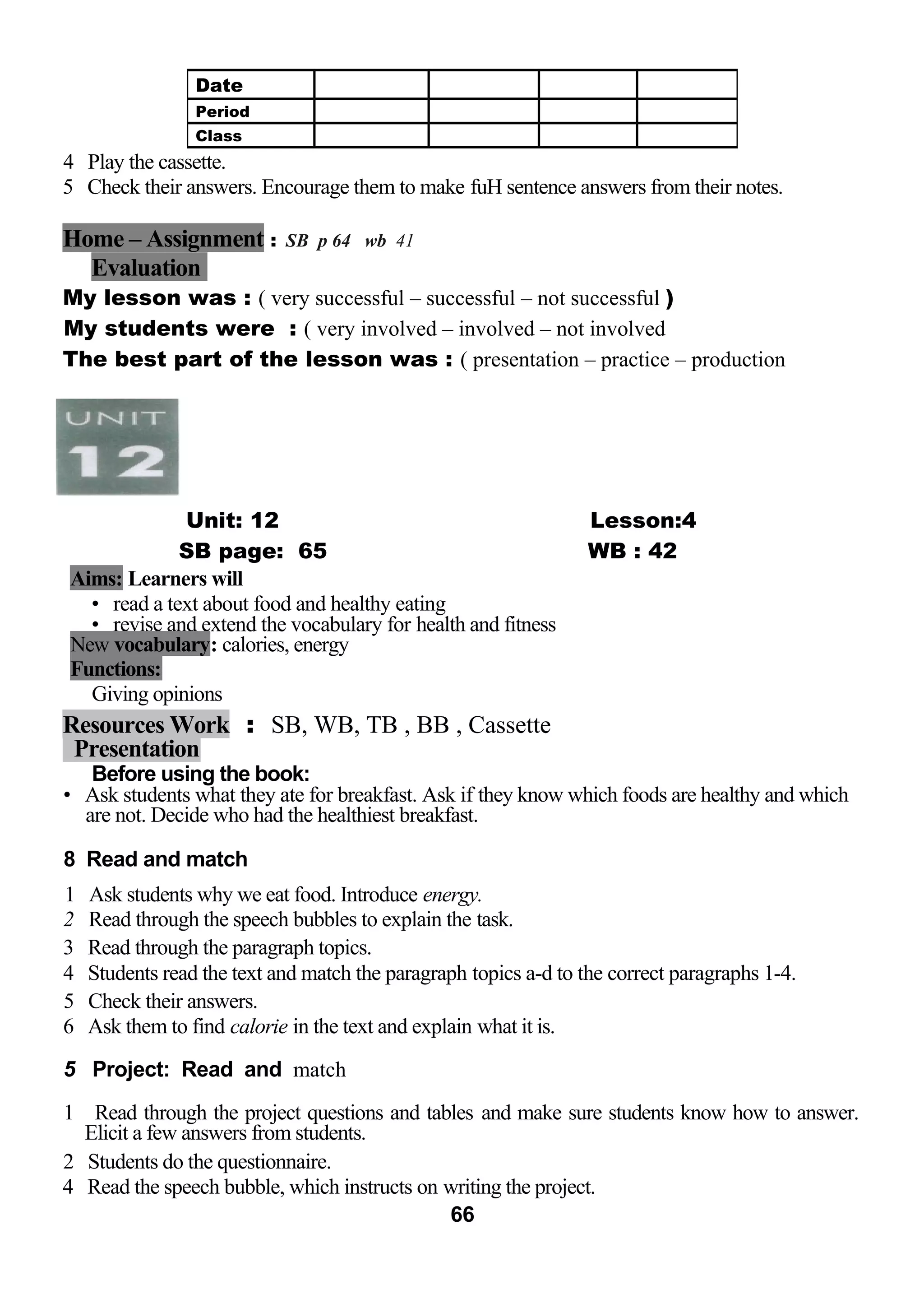 4 Play the cassette. 
5 Check their answers. Encourage them to make fuH sentence answers from their notes. 
Home – Assignment : SB p 64 wb 41 
Evaluation 
My lesson was : ( very successful – successful – not successful ) 
My students were : ( very involved – involved – not involved 
The best part of the lesson was : ( presentation – practice – production 
Unit: 12 Lesson:4 
SB page: 65 WB : 42 
Aims: Learners will 
• read a text about food and healthy eating 
• revise and extend the vocabulary for health and fitness 
New vocabulary: calories, energy 
Functions: 
Giving opinions 
Resources Work : SB, WB, TB , BB , Cassette 
Presentation 
Before using the book: 
• Ask students what they ate for breakfast. Ask if they know which foods are healthy and which 
are not. Decide who had the healthiest breakfast. 
8 Read and match 
1 Ask students why we eat food. Introduce energy. 
2 Read through the speech bubbles to explain the task. 
3 Read through the paragraph topics. 
4 Students read the text and match the paragraph topics a-d to the correct paragraphs 1-4. 
5 Check their answers. 
6 Ask them to find calorie in the text and explain what it is. 
5 Project: Read and match 
1 Read through the project questions and tables and make sure students know how to answer. 
Elicit a few answers from students. 
2 Students do the questionnaire. 
4 Read the speech bubble, which instructs on writing the project. 
66 
Date 
Period 
Class 
 