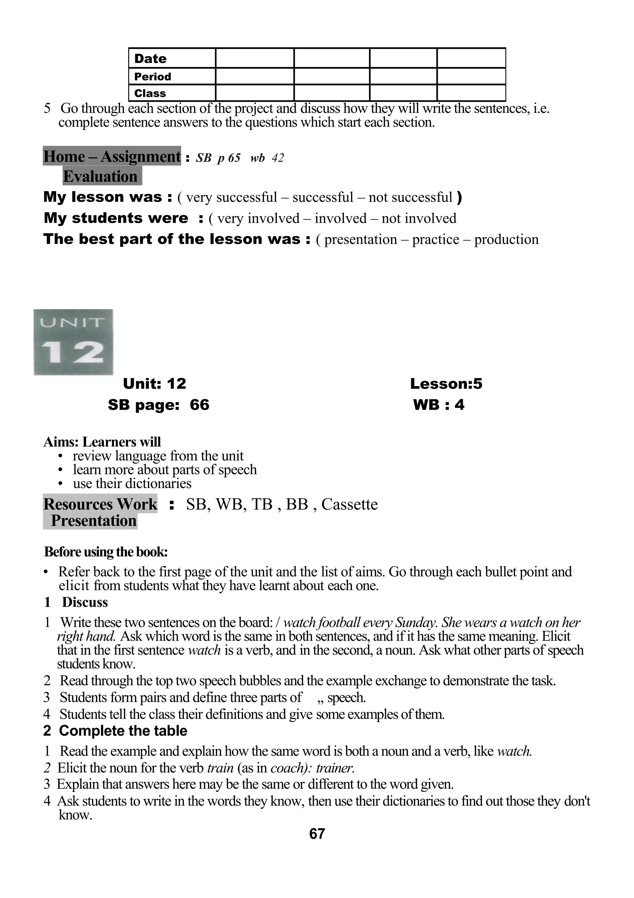 5 Go through each section of the project and discuss how they will write the sentences, i.e. 
complete sentence answers to the questions which start each section. 
Home – Assignment : SB p 65 wb 42 
Evaluation 
My lesson was : ( very successful – successful – not successful ) 
My students were : ( very involved – involved – not involved 
The best part of the lesson was : ( presentation – practice – production 
Unit: 12 Lesson:5 
SB page: 66 WB : 4 
Aims: Learners will 
• review language from the unit 
• learn more about parts of speech 
• use their dictionaries 
Resources Work : SB, WB, TB , BB , Cassette 
Presentation 
Before using the book: 
• Refer back to the first page of the unit and the list of aims. Go through each bullet point and 
elicit from students what they have learnt about each one. 
1 Discuss 
1 Write these two sentences on the board: / watch football every Sunday. She wears a watch on her 
right hand. Ask which word is the same in both sentences, and if it has the same meaning. Elicit 
that in the first sentence watch is a verb, and in the second, a noun. Ask what other parts of speech 
students know. 
2 Read through the top two speech bubbles and the example exchange to demonstrate the task. 
3 Students form pairs and define three parts of ,, speech. 
4 Students tell the class their definitions and give some examples of them. 
2 Complete the table 
1 Read the example and explain how the same word is both a noun and a verb, like watch. 
2 Elicit the noun for the verb train (as in coach): trainer. 
3 Explain that answers here may be the same or different to the word given. 
4 Ask students to write in the words they know, then use their dictionaries to find out those they don't 
know. 
67 
Date 
Period 
Class 
 