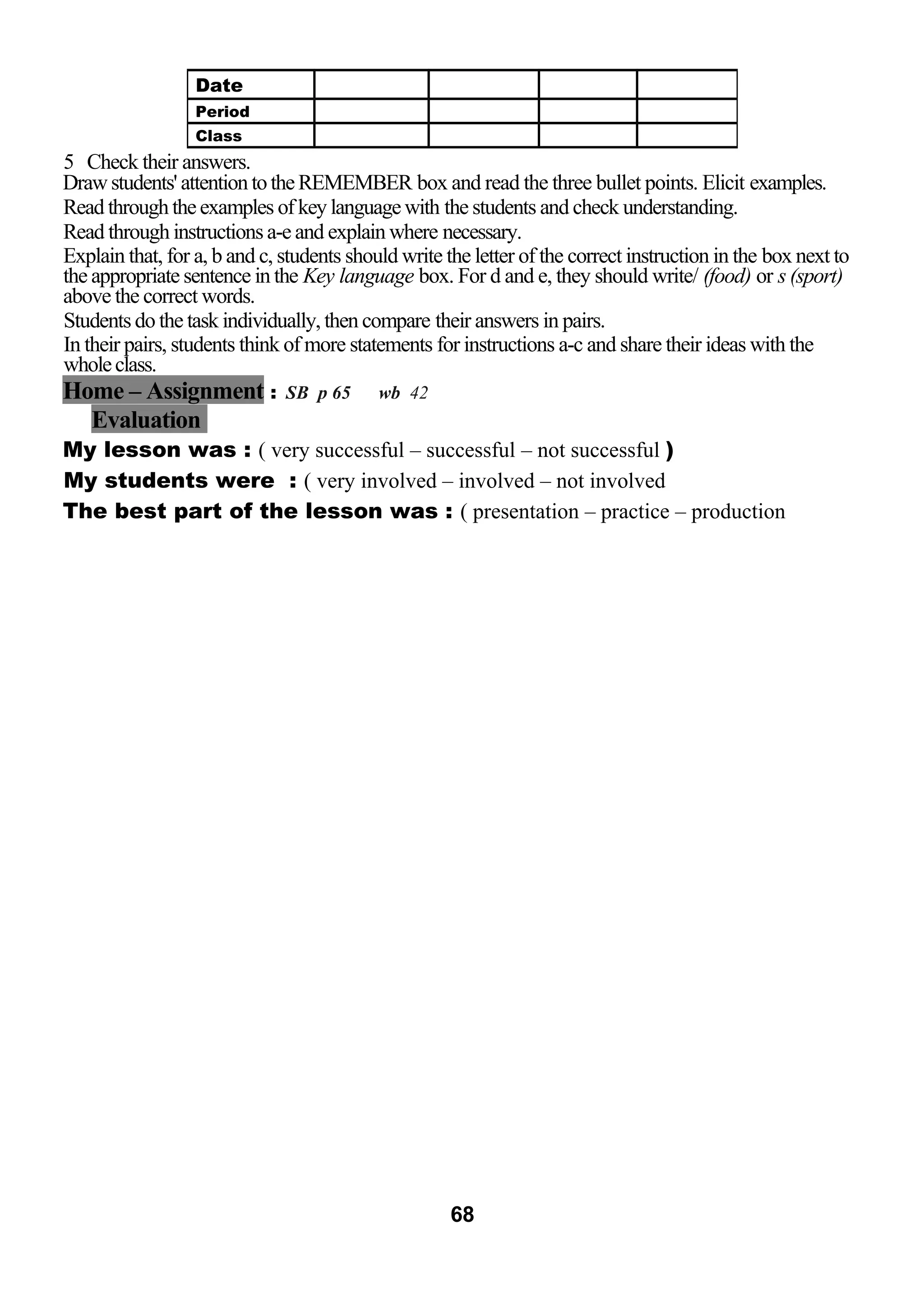 5 Check their answers. 
Draw students' attention to the REMEMBER box and read the three bullet points. Elicit examples. 
Read through the examples of key language with the students and check understanding. 
Read through instructions a-e and explain where necessary. 
Explain that, for a, b and c, students should write the letter of the correct instruction in the box next to 
the appropriate sentence in the Key language box. For d and e, they should write/ (food) or s (sport) 
above the correct words. 
Students do the task individually, then compare their answers in pairs. 
In their pairs, students think of more statements for instructions a-c and share their ideas with the 
whole class. 
Home – Assignment : SB p 65 wb 42 
Evaluation 
My lesson was : ( very successful – successful – not successful ) 
My students were : ( very involved – involved – not involved 
The best part of the lesson was : ( presentation – practice – production 
68 
Date 
Period 
Class 
