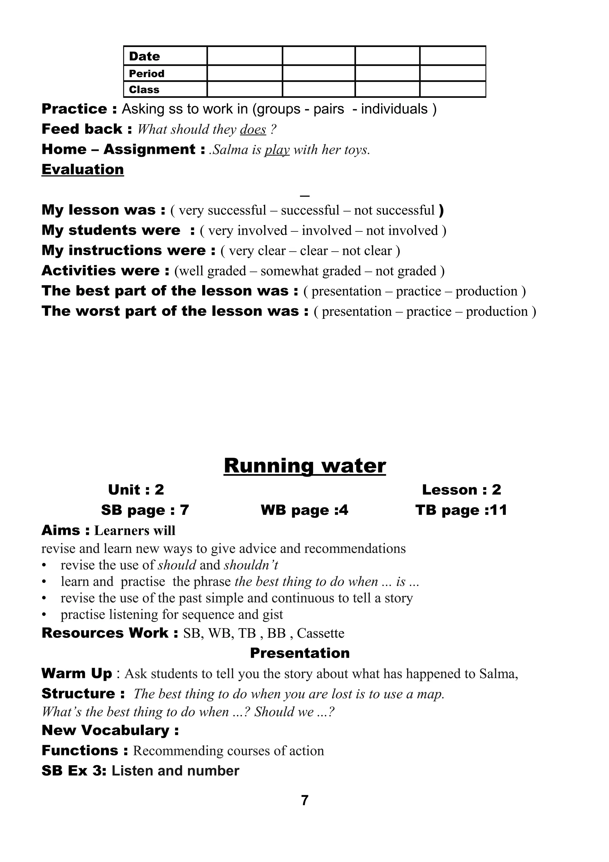 Practice : Asking ss to work in (groups - pairs - individuals ) 
Feed back : What should they does ? 
Home – Assignment : .Salma is play with her toys. 
Evaluation 
My lesson was : ( very successful – successful – not successful ) 
My students were : ( very involved – involved – not involved ) 
My instructions were : ( very clear – clear – not clear ) 
Activities were : (well graded – somewhat graded – not graded ) 
The best part of the lesson was : ( presentation – practice – production ) 
The worst part of the lesson was : ( presentation – practice – production ) 
Running water 
Unit : 2 Lesson : 2 
SB page : 7 WB page :4 TB page :11 
Aims : Learners will 
revise and learn new ways to give advice and recommendations 
• revise the use of should and shouldn’t 
• learn and practise the phrase the best thing to do when ... is ... 
• revise the use of the past simple and continuous to tell a story 
• practise listening for sequence and gist 
Resources Work : SB, WB, TB , BB , Cassette 
Presentation 
Warm Up : Ask students to tell you the story about what has happened to Salma, 
Structure : The best thing to do when you are lost is to use a map. 
What’s the best thing to do when ...? Should we ...? 
New Vocabulary : 
Functions : Recommending courses of action 
SB Ex 3: Listen and number 
7 
Date 
Period 
Class 
 