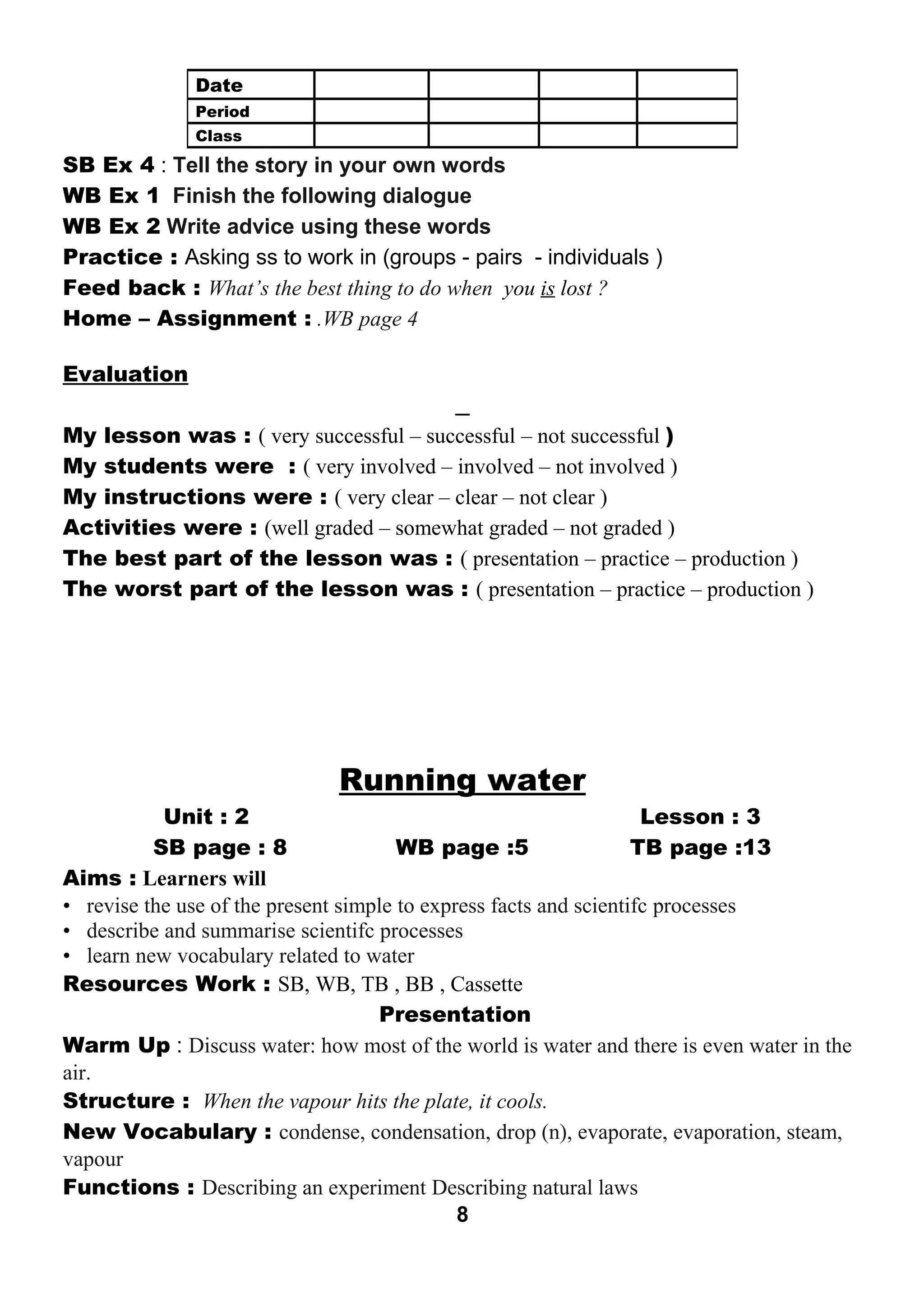 SB Ex 4 : Tell the story in your own words 
WB Ex 1 Finish the following dialogue 
WB Ex 2 Write advice using these words 
Practice : Asking ss to work in (groups - pairs - individuals ) 
Feed back : What’s the best thing to do when you is lost ? 
Home – Assignment : .WB page 4 
Evaluation 
My lesson was : ( very successful – successful – not successful ) 
My students were : ( very involved – involved – not involved ) 
My instructions were : ( very clear – clear – not clear ) 
Activities were : (well graded – somewhat graded – not graded ) 
The best part of the lesson was : ( presentation – practice – production ) 
The worst part of the lesson was : ( presentation – practice – production ) 
Running water 
Unit : 2 Lesson : 3 
SB page : 8 WB page :5 TB page :13 
Aims : Learners will 
• revise the use of the present simple to express facts and scientifc processes 
• describe and summarise scientifc processes 
• learn new vocabulary related to water 
Resources Work : SB, WB, TB , BB , Cassette 
Presentation 
Warm Up : Discuss water: how most of the world is water and there is even water in the 
air. 
Structure : When the vapour hits the plate, it cools. 
New Vocabulary : condense, condensation, drop (n), evaporate, evaporation, steam, 
vapour 
Functions : Describing an experiment Describing natural laws 
8 
Date 
Period 
Class 
 