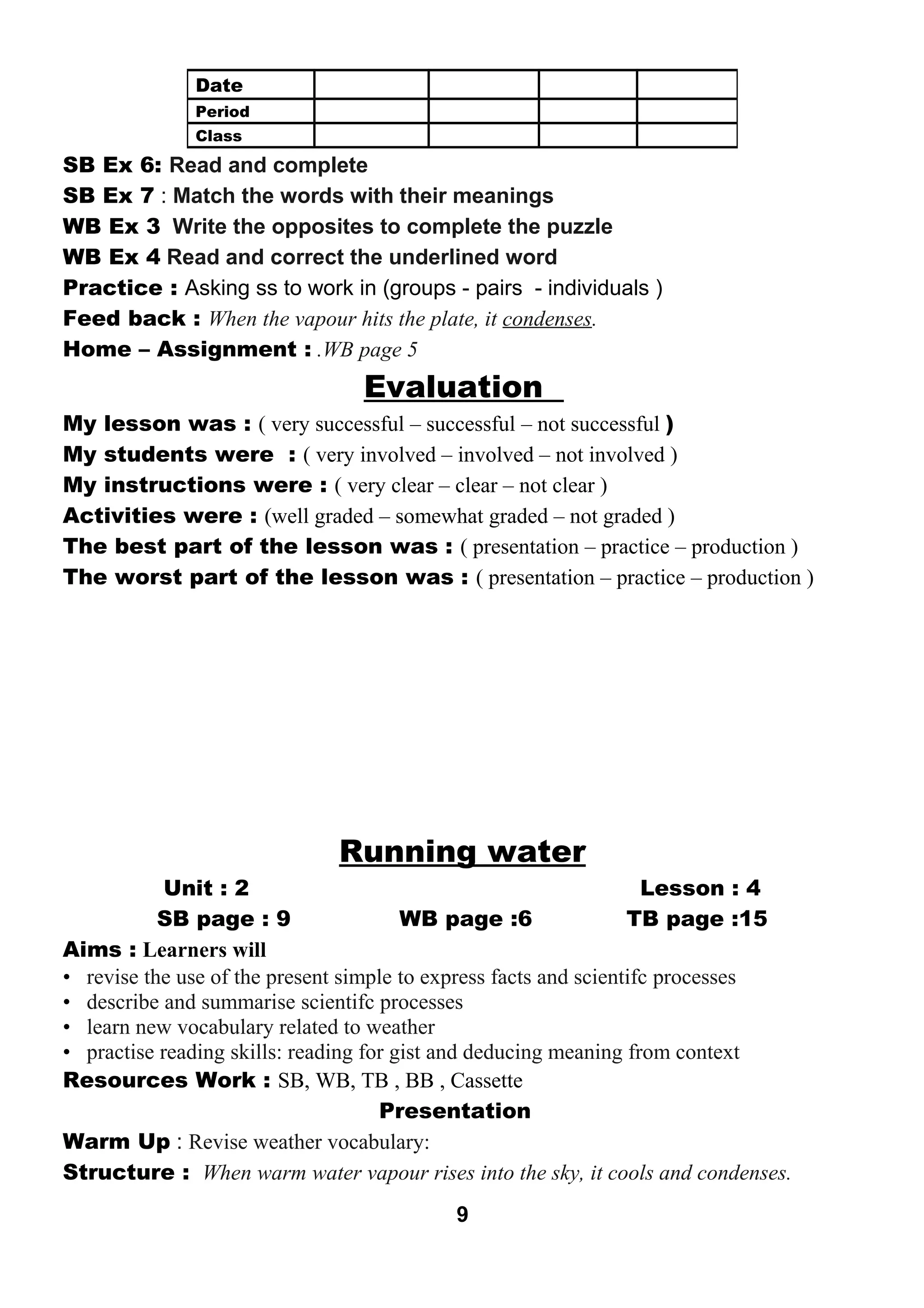 SB Ex 6: Read and complete 
SB Ex 7 : Match the words with their meanings 
WB Ex 3 Write the opposites to complete the puzzle 
WB Ex 4 Read and correct the underlined word 
Practice : Asking ss to work in (groups - pairs - individuals ) 
Feed back : When the vapour hits the plate, it condenses. 
Home – Assignment : .WB page 5 
Evaluation 
My lesson was : ( very successful – successful – not successful ) 
My students were : ( very involved – involved – not involved ) 
My instructions were : ( very clear – clear – not clear ) 
Activities were : (well graded – somewhat graded – not graded ) 
The best part of the lesson was : ( presentation – practice – production ) 
The worst part of the lesson was : ( presentation – practice – production ) 
Running water 
Unit : 2 Lesson : 4 
SB page : 9 WB page :6 TB page :15 
Aims : Learners will 
• revise the use of the present simple to express facts and scientifc processes 
• describe and summarise scientifc processes 
• learn new vocabulary related to weather 
• practise reading skills: reading for gist and deducing meaning from context 
Resources Work : SB, WB, TB , BB , Cassette 
Presentation 
Warm Up : Revise weather vocabulary: 
Structure : When warm water vapour rises into the sky, it cools and condenses. 
9 
Date 
Period 
Class 
 