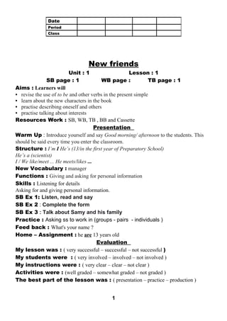 New friends 
Unit : 1 Lesson : 1 
SB page : 1 WB page : TB page : 1 
Aims : Learners will 
• revise the use of to be and other verbs in the present simple 
• learn about the new characters in the book 
• practise describing oneself and others 
• practise talking about interests 
Resources Work : SB, WB, TB , BB and Cassette 
Presentation 
Warm Up : Introduce yourself and say Good morning/ afternoon to the students. This 
should be said every time you enter the classroom. 
Structure : I’m I He’s (13/in the first year of Preparatory School) 
He’s a (scientist) 
I / We like/meet ... He meets/likes ... 
New Vocabulary : manager 
Functions : Giving and asking for personal information 
Skills : Listening for details 
Asking for and giving personal information. 
SB Ex 1: Listen, read and say 
SB Ex 2 : Complete the form 
SB Ex 3 : Talk about Samy and his family 
Practice : Asking ss to work in (groups - pairs - individuals ) 
Feed back : What's your name ? 
Home – Assignment : he are 13 years old 
Evaluation 
My lesson was : ( very successful – successful – not successful ) 
My students were : ( very involved – involved – not involved ) 
My instructions were : ( very clear – clear – not clear ) 
Activities were : (well graded – somewhat graded – not graded ) 
The best part of the lesson was : ( presentation – practice – production ) 
1 
Date 
Period 
Class 
 
