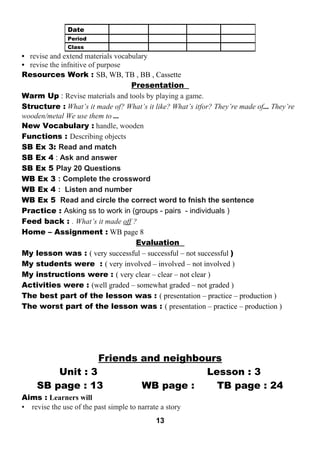 • revise and extend materials vocabulary 
• revise the infnitive of purpose 
Resources Work : SB, WB, TB , BB , Cassette 
Presentation 
Warm Up : Revise materials and tools by playing a game. 
Structure : What’s it made of? What’s it like? What’s itfor? They’re made of... They’re 
wooden/metal We use them to ... 
New Vocabulary : handle, wooden 
Functions : Describing objects 
SB Ex 3: Read and match 
SB Ex 4 : Ask and answer 
SB Ex 5 Play 20 Questions 
WB Ex 3 : Complete the crossword 
WB Ex 4 : Listen and number 
WB Ex 5 Read and circle the correct word to fnish the sentence 
Practice : Asking ss to work in (groups - pairs - individuals ) 
Feed back : . What’s it made off ? 
Home – Assignment : WB page 8 
Evaluation 
My lesson was : ( very successful – successful – not successful ) 
My students were : ( very involved – involved – not involved ) 
My instructions were : ( very clear – clear – not clear ) 
Activities were : (well graded – somewhat graded – not graded ) 
The best part of the lesson was : ( presentation – practice – production ) 
The worst part of the lesson was : ( presentation – practice – production ) 
Friends and neighbours 
Unit : 3 Lesson : 3 
SB page : 13 WB page : TB page : 24 
Aims : Learners will 
• revise the use of the past simple to narrate a story 
13 
Date 
Period 
Class 
 
