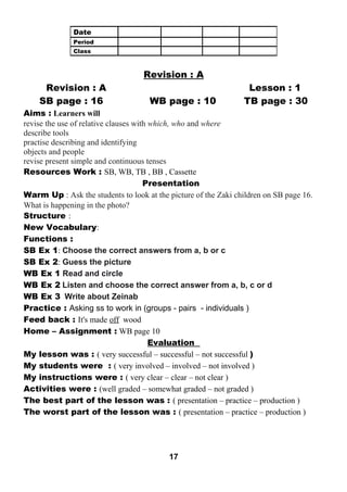 Revision : A 
Revision : A Lesson : 1 
SB page : 16 WB page : 10 TB page : 30 
Aims : Learners will 
revise the use of relative clauses with which, who and where 
describe tools 
practise describing and identifying 
objects and people 
revise present simple and continuous tenses 
Resources Work : SB, WB, TB , BB , Cassette 
Presentation 
Warm Up : Ask the students to look at the picture of the Zaki children on SB page 16. 
What is happening in the photo? 
Structure : 
New Vocabulary: 
Functions : 
SB Ex 1: Choose the correct answers from a, b or c 
SB Ex 2: Guess the picture 
WB Ex 1 Read and circle 
WB Ex 2 Listen and choose the correct answer from a, b, c or d 
WB Ex 3 Write about Zeinab 
Practice : Asking ss to work in (groups - pairs - individuals ) 
Feed back : It's made off wood 
Home – Assignment : WB page 10 
Evaluation 
My lesson was : ( very successful – successful – not successful ) 
My students were : ( very involved – involved – not involved ) 
My instructions were : ( very clear – clear – not clear ) 
Activities were : (well graded – somewhat graded – not graded ) 
The best part of the lesson was : ( presentation – practice – production ) 
The worst part of the lesson was : ( presentation – practice – production ) 
17 
Date 
Period 
Class 
 