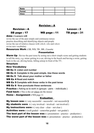 Revision : A 
Revision : A Lesson : 2 
SB page : 17 WB page : 11 TB page : 31 
Aims : Learners will 
revise the use of the past simple and continuous tenses 
practise describing and identifying objects and people 
revise the use of relative clauses with which, who and where 
revise new vocabulary 
Resources Work : SB, WB, TB , BB , Cassette 
Presentation 
Warm Up : Revise the past tense by acting out a short simple scene and getting students 
to tell the story, e.g. mime getting in a car, driving to the beach and having a swim, getting 
back in the car, driving home, falling asleep in front of the TV. 
Structure : 
New Vocabulary: 
SB Ex 3: Listen and number 
SB Ex 4: Complete in the past simple. Use these words 
SB Ex 5: Talk about your mother or father 
WB Ex 4 Read and match 
WB Ex 5 Complete with these verbs in the past tense 
WB Ex 6 Now punctuate these sentences 
Practice : Asking ss to work in (groups - pairs - individuals ) 
Feed back : This is the cat where ate the mouse 
Home – Assignment : WB page 11 
Evaluation 
My lesson was : ( very successful – successful – not successful ) 
My students were : ( very involved – involved – not involved ) 
My instructions were : ( very clear – clear – not clear ) 
Activities were : (well graded – somewhat graded – not graded ) 
The best part of the lesson was : ( presentation – practice – production ) 
The worst part of the lesson was : ( presentation – practice – production ) 
18 
Date 
Period 
Class 
 