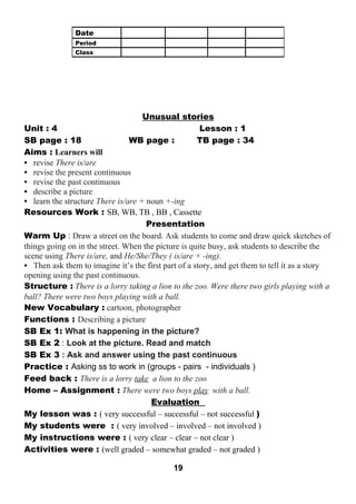 Unusual stories 
Unit : 4 Lesson : 1 
SB page : 18 WB page : TB page : 34 
Aims : Learners will 
• revise There is/are 
• revise the present continuous 
• revise the past continuous 
• describe a picture 
• learn the structure There is/are + noun +-ing 
Resources Work : SB, WB, TB , BB , Cassette 
Presentation 
Warm Up : Draw a street on the board. Ask students to come and draw quick sketches of 
things going on in the street. When the picture is quite busy, ask students to describe the 
scene using There is/are, and He/She/They ( is/are + -ing). 
• Then ask them to imagine it’s the first part of a story, and get them to tell it as a story 
opening using the past continuous. 
Structure : There is a lorry taking a lion to the zoo. Were there two girls playing with a 
ball? There were two boys playing with a ball. 
New Vocabulary : cartoon, photographer 
Functions : Describing a picture 
SB Ex 1: What is happening in the picture? 
SB Ex 2 : Look at the picture. Read and match 
SB Ex 3 : Ask and answer using the past continuous 
Practice : Asking ss to work in (groups - pairs - individuals ) 
Feed back : There is a lorry take a lion to the zoo 
Home – Assignment : There were two boys play with a ball. 
Evaluation 
My lesson was : ( very successful – successful – not successful ) 
My students were : ( very involved – involved – not involved ) 
My instructions were : ( very clear – clear – not clear ) 
Activities were : (well graded – somewhat graded – not graded ) 
19 
Date 
Period 
Class 
 