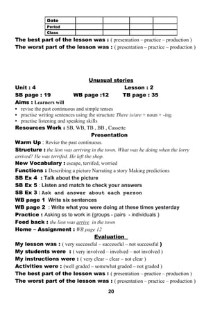 The best part of the lesson was : ( presentation – practice – production ) 
The worst part of the lesson was : ( presentation – practice – production ) 
Unusual stories 
Unit : 4 Lesson : 2 
SB page : 19 WB page :12 TB page : 35 
Aims : Learners will 
• revise the past continuous and simple tenses 
• practise writing sentences using the structure There is/are + noun + -ing. 
• practise listening and speaking skills 
Resources Work : SB, WB, TB , BB , Cassette 
Presentation 
Warm Up : Revise the past continuous. 
Structure : the lion was arriving in the town. What was he doing when the lorry 
arrived? He was terrifed. He left the shop. 
New Vocabulary : escape, terrifed, worried 
Functions : Describing a picture Narrating a story Making predictions 
SB Ex 4 : Talk about the picture 
SB Ex 5 : Listen and match to check your answers 
SB Ex 3 : Ask and answer about each person 
WB page 1 Write six sentences 
WB page 2 : Write what you were doing at these times yesterday 
Practice : Asking ss to work in (groups - pairs - individuals ) 
Feed back : the lion was arrive in the town 
Home – Assignment : WB page 12 
Evaluation 
My lesson was : ( very successful – successful – not successful ) 
My students were : ( very involved – involved – not involved ) 
My instructions were : ( very clear – clear – not clear ) 
Activities were : (well graded – somewhat graded – not graded ) 
The best part of the lesson was : ( presentation – practice – production ) 
The worst part of the lesson was : ( presentation – practice – production ) 
20 
Date 
Period 
Class 
 