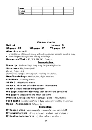 Unusual stories 
Unit : 4 Lesson : 3 
SB page : 20 WB page :13 TB page : 37 
Aims : Learners will 
• revise the use of the past simple and past continuous tenses to narrate a story 
• learn and practise adjectives relating to feelings 
Resources Work : SB, WB, TB , BB , Cassette 
Presentation 
Warm Up : Revise telling a story using the past simple tense. 
Structure : Who felt terrifed? 
Dorothy felt terrifed. 
Dorothy was flying to her daughter’s wedding in America. 
New Vocabulary : America, feel, flight attendant 
Functions : Narrating a story 
SB Ex 7 : Read and match 
SB Ex 8: Read and circle the correct information 
SB Ex 9 : Now answer the questions 
WB page 3 Read the following, then answer the questions 
WB page 4 : Now look and fnish the story 
Practice : Asking ss to work in (groups - pairs - individuals ) 
Feed back : Dorothy was flying to here daughter’s wedding in America. 
Home – Assignment : WB page 13 
Evaluation 
My lesson was : ( very successful – successful – not successful ) 
My students were : ( very involved – involved – not involved ) 
My instructions were : ( very clear – clear – not clear ) 
21 
Date 
Period 
Class 
 